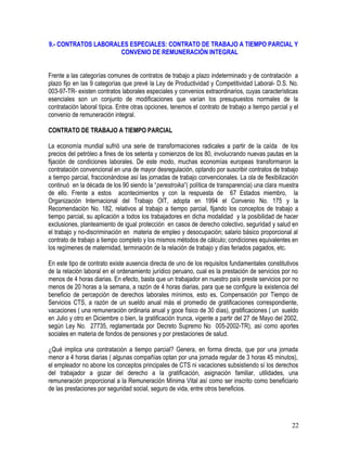 9.- CONTRATOS LABORALES ESPECIALES: CONTRATO DE TRABAJO A TIEMPO PARCIAL Y
CONVENIO DE REMUNERACIÓN INTEGRAL
Frente a las categorías comunes de contratos de trabajo a plazo indeterminado y de contratación a
plazo fijo en las 9 categorías que prevé la Ley de Productividad y Competitividad Laboral- D.S. No.
003-97-TR- existen contratos laborales especiales y convenios extraordinarios, cuyas características
esenciales son un conjunto de modificaciones que varían los presupuestos normales de la
contratación laboral típica. Entre otras opciones, tenemos el contrato de trabajo a tiempo parcial y el
convenio de remuneración integral.
CONTRATO DE TRABAJO A TIEMPO PARCIAL
La economía mundial sufrió una serie de transformaciones radicales a partir de la caída de los
precios del petróleo a fines de los setenta y comienzos de los 80, involucrando nuevas pautas en la
fijación de condiciones laborales. De este modo, muchas economías europeas transformaron la
contratación convencional en una de mayor desregulación, optando por suscribir contratos de trabajo
a tiempo parcial, fraccionándose así las jornadas de trabajo convencionales. La ola de flexibilización
continuó en la década de los 90 siendo la “perestroika”( política de transparencia) una clara muestra
de ello. Frente a estos acontecimientos y con la respuesta de 67 Estados miembro, la
Organización Internacional del Trabajo OIT, adopta en 1994 el Convenio No. 175 y la
Recomendación No. 182, relativos al trabajo a tiempo parcial, fijando los conceptos de trabajo a
tiempo parcial, su aplicación a todos los trabajadores en dicha modalidad y la posibilidad de hacer
exclusiones, planteamiento de igual protección en casos de derecho colectivo, seguridad y salud en
el trabajo y no-discriminación en materia de empleo y desocupación; salario básico proporcional al
contrato de trabajo a tiempo completo y los mismos métodos de cálculo; condiciones equivalentes en
los regímenes de maternidad, terminación de la relación de trabajo y días feriados pagados, etc.
En este tipo de contrato existe ausencia directa de uno de los requisitos fundamentales constitutivos
de la relación laboral en el ordenamiento jurídico peruano, cual es la prestación de servicios por no
menos de 4 horas diarias. En efecto, basta que un trabajador en nuestro país preste servicios por no
menos de 20 horas a la semana, a razón de 4 horas diarias, para que se configure la existencia del
beneficio de percepción de derechos laborales mínimos, esto es, Compensación por Tiempo de
Servicios CTS, a razón de un sueldo anual más el promedio de gratificaciones correspondiente,
vacaciones ( una remuneración ordinaria anual y goce físico de 30 días), gratificaciones ( un sueldo
en Julio y otro en Diciembre o bien, la gratificación trunca, vigente a partir del 27 de Mayo del 2002,
según Ley No. 27735, reglamentada por Decreto Supremo No 005-2002-TR), así como aportes
sociales en materia de fondos de pensiones y por prestaciones de salud.
¿Qué implica una contratación a tiempo parcial? Genera, en forma directa, que por una jornada
menor a 4 horas diarias ( algunas compañías optan por una jornada regular de 3 horas 45 minutos),
el empleador no abone los conceptos principales de CTS ni vacaciones subsistiendo sí los derechos
del trabajador a gozar del derecho a la gratificación, asignación familiar, utilidades, una
remuneración proporcional a la Remuneración Mínima Vital así como ser inscrito como beneficiario
de las prestaciones por seguridad social, seguro de vida, entre otros beneficios.
22
 