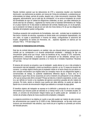 Resulta meridano apreciar que las deducciones de CTS y vacaciones resultan una importante
disminución. Las restricciones se amplían, por menos de 4 horas de contratación, a prestaciones por
enfermedades de trabajo, período de prueba, despido nulo y triple remuneración vacacional. Debe
agregarse, adicionalmente, que en este tipo de contratación, no se exime el empleador de cumplir
las formalidades de rigor en calidad de obligaciones colaterales, es decir, que debe celebrarse por
escrito este tipo de contratos y registrarse los mismos ante la Autoridad Administrativa de Trabajo
en un plazo máximo de 15 días desde la celebración del contrato. Bastará pues, en vía de ejemplo,
que la prestación de trabajo se ejecute aún por sólo dos horas diarias a fin de que las obligaciones
laborales del empleador queden configuradas.
Constituye excepción del cumplimiento de formalidades, claro está, contratar bajo la modalidad de
free lance o locación de servicios, supuestos en donde existe una contratación especializada y de
otro orden, no sujeta a subordinación ni horarios de trabajo, configurándose la autonomía del
locador, otorgamiento de recibos de Honorarios, etc. , aspectos regulados en esencia por los
artículos 1764 a 1770 del Código Civil.
CONVENIO DE REMUNERACION INTEGRAL
Este tipo de contrato laboral especial y en realidad, más una cláusula laboral que propiamente un
contrato per se, corresponde a un acuerdo extraordinario empleador – trabajador de fijar una
remuneración global anual que incluye todos los beneficios de ley, incluida la CTS, vacaciones,
gratificaciones y adicionales, a excepción de la participación en las utilidades, siempre que la
remuneración mensual del trabajador ascienda a no menos de 2 Unidades Impositivas Tributarias
UIT por mes.
El alcance del convenio se proyecta a que el empleador pueda abonar en una o más armadas la
remuneración total del trabajador y todos sus beneficios a percibir, en los 12 meses de duración del
convenio. La ventaja objetiva directa para el empleador reside en el hecho directo de que abona un
solo concepto remunerativo que engloba todos los conceptos macro de sus obligaciones legales y
convencionales de trabajo, no pudiendo establecerse diferencia alguna a futuro sino en lo
relacionado al goce físico de las vacaciones así como el derecho de participación en las utilidades.
¿Por qué se excluya este último concepto? Porque se trata de un derecho expectaticio, es decir, que
va a ser definido en función a los resultados del ejercicio económico gravable del año materia de
convenio. Por tanto, siendo un derecho cuya cuantía aún debe definirse, no puede ser objeto de
fijación de un convenio de remuneración integral que adelanta un concepto de pago global.
El beneficio objetivo del trabajador se expresa en la definición y percepción de un solo concepto
remunerativo que inclusive puede ser abonado en un tiempo menor a las 12 armadas anuales. En
efecto, un convenio de remuneración integral implica que el sueldo puede ser cancelado en un
número de armadas a fijarse de mutuo acuerdo entre empleador y trabajador.
La exigencia económica sí es objetiva en cuanto a que sólo pueden ser materia de este convenio,
las remuneraciones que superen los S/ 6,600 al mes. Referencialmente se fija este monto pues
involucra una remuneración más atractiva, cuyo monto de por sí significa un promedio por encima
del mercado peruano.
23
 