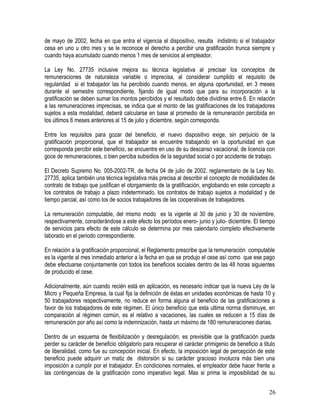 de mayo de 2002, fecha en que entra el vigencia el dispositivo, resulta indistinto si el trabajador
cesa en uno u otro mes y se le reconoce el derecho a percibir una gratificación trunca siempre y
cuando haya acumulado cuando menos 1 mes de servicios al empleador.
La Ley No. 27735 inclusive mejora su técnica legislativa al precisar los conceptos de
remuneraciones de naturaleza variable o imprecisa, al considerar cumplido el requisito de
regularidad si el trabajador las ha percibido cuando menos, en alguna oportunidad, en 3 meses
durante el semestre correspondiente, fijando de igual modo que para su incorporación a la
gratificación se deben sumar los montos percibidos y el resultado debe dividirse entre 6. En relación
a las remuneraciones imprecisas, se indica que el monto de las gratificaciones de los trabajadores
sujetos a esta modalidad, deberá calcularse en base al promedio de la remuneración percibida en
los últimos 6 meses anteriores al 15 de julio y diciembre, según corresponda.
Entre los requisitos para gozar del beneficio, el nuevo dispositivo exige, sin perjuicio de la
gratificación proporcional, que el trabajador se encuentre trabajando en la oportunidad en que
corresponda percibir este beneficio, se encuentre en uso de su descanso vacacional, de licencia con
goce de remuneraciones, o bien perciba subsidios de la seguridad social o por accidente de trabajo.
El Decreto Supremo No. 005-2002-TR, de fecha 04 de julio de 2002, reglamentario de la Ley No.
27735, aplica también una técnica legislativa más precisa al describir el concepto de modalidades de
contrato de trabajo que justifican el otorgamiento de la gratificación, englobando en este concepto a
los contratos de trabajo a plazo indeterminado, los contratos de trabajo sujetos a modalidad y de
tiempo parcial, así como los de socios trabajadores de las cooperativas de trabajadores.
La remuneración computable, del mismo modo es la vigente al 30 de junio y 30 de noviembre,
respectivamente, considerándose a este efecto los períodos enero- junio y julio- diciembre. El tiempo
de servicios para efecto de este cálculo se determina por mes calendario completo efectivamente
laborado en el periodo correspondiente.
En relación a la gratificación proporcional, el Reglamento prescribe que la remuneración computable
es la vigente al mes inmediato anterior a la fecha en que se produjo el cese así como que ese pago
debe efectuarse conjuntamente con todos los beneficios sociales dentro de las 48 horas siguientes
de producido el cese.
Adicionalmente, aún cuando recién está en aplicación, es necesario indicar que la nueva Ley de la
Micro y Pequeña Empresa, la cual fija la definición de éstas en unidades económicas de hasta 10 y
50 trabajadores respectivamente, no reduce en forma alguna el beneficio de las gratificaciones a
favor de los trabajadores de este régimen. El único beneficio que esta ultima norma disminuye, en
comparación al régimen común, es el relativo a vacaciones, las cuales se reducen a 15 días de
remuneración por año así como la indemnización, hasta un máximo de 180 remuneraciones diarias.
Dentro de un esquema de flexibilización y desregulación, es previsible que la gratificación pueda
perder su carácter de beneficio obligatorio para recuperar el carácter primigenio de beneficio a titulo
de liberalidad, como fue su concepción inicial. En efecto, la imposición legal de percepción de este
beneficio puede adquirir un matiz de distorsión si su carácter gracioso involucra más bien una
imposición a cumplir por el trabajador. En condiciones normales, el empleador debe hacer frente a
las contingencias de la gratificación como imperativo legal. Mas si prima la imposibilidad de su
26
 