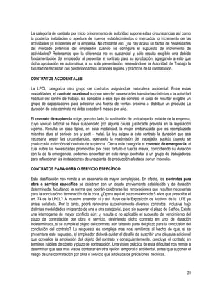 La categoría de contrato por inicio o incremento de autoridad supone estas circunstancias así como
la posterior instalación o apertura de nuevos establecimientos o mercados, o incremento de las
actividades ya existentes en la empresa. No obstante ello ¿no hay acaso un factor de necesidades
del mercado potencial del empleador cuando se configura el supuesto de incremento de
actividades? Reiteramos que la diferencia no es sustancial y sólo resulta exigible una debida
fundamentación del empleador al presentar el contrato para su aprobación, agregando a esto que
dicha aprobación es automática, a su sola presentación, reservándose la Autoridad de Trabajo la
facultad de fiscalizar con posterioridad los alcances legales y prácticos de la contratación.
CONTRATOS ACCIDENTALES
La LPCL categoriza otro grupo de contratos asignándole naturaleza accidental: Entre estas
modalidades, el contrato ocasional supone atender necesidades transitorias distintas a la actividad
habitual del centro de trabajo. Es aplicable a este tipo de contrato el caso de resultar exigible un
grupo de capacitadores para adiestrar una fuerza de ventas próxima a distribuir un producto La
duración de este contrato no debe exceder 6 meses por año.
El contrato de suplencia exige, por otro lado, la sustitución de un trabajador estable de la empresa,
cuyo vínculo laboral se haya suspendido por alguna causa justificada prevista en la legislación
vigente. Resulta un caso típico, en esta modalidad, la mujer embarazada que es reemplazada
mientras dure el período pre y post – natal. La ley asigna a este contrato la duración que sea
necesaria según las circunstancias, operando la readmisión del trabajador suplido cuando se
produzca la extinción del contrato de suplencia. Cierra esta categoría el contrato de emergencia, el
cual cubre las necesidades promovidas por caso fortuito o fuerza mayor, coincidiendo su duración
con la de la emergencia, podemos encontrar en este rango contratar a un grupo de trabajadores
para refaccionar las instalaciones de una planta de producción afectada por un incendio.
CONTRATOS PARA OBRA O SERVICIO ESPECÍFICO
Esta clasificación nos remite a un escenario de mayor complejidad. En efecto, los contratos para
obra o servicio específico se celebran con un objeto previamente establecido y de duración
determinada, facultando la norma que podrán celebrarse las renovaciones que resulten necesarias
para la conclusión o terminación de la obra. ¿Opera aquí el plazo máximo de 5 años que prescribe el
art. 74 de la LPCL? A nuestro entender sí y así fluye de la Exposición de Motivos de la LFE ya
antes señalada. Por lo tanto, podrá renovarse sucesivamente diversos contratos, inclusive bajo
distintas modalidades (migrando de una a otra categoría), pero sin superar el plazo de 5 años. Existe
una interrogante de mayor conflicto aún: ¿ resulta o no aplicable el supuesto de vencimiento del
plazo de contratación por obra o servicio, deviniendo dicho contrato en uno de duración
indeterminada, si se cumple el objeto del contrato, aún faltando parte del plazo para la conclusión del
conclusión del contrato? La respuesta es compleja mas nos remitimos al hecho de que, si se
presentara este supuesto, el empleador deberá cuidar el detalle de suscribir una cláusula adicional
que convalide la ampliación del objeto del contrato y consiguientemente, concluya el contrato en
términos hábiles de objeto y plazo de contratación. Una visión práctica de esta dificultad nos remite a
determinar que sea más viable contratar en otra opción temporal o accidental, antes que suponer el
riesgo de una contratación por obra o servicio que adolezca de precisiones técnicas.
29
 