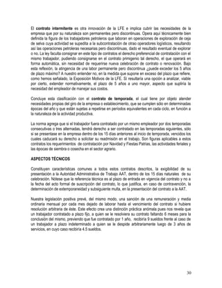 El contrato intermitente es otra innovación de la LFE e implica cubrir las necesidades de la
empresa que por su naturaleza son permanentes pero discontinuas. Opera aquí técnicamente bien
definida la figura de los trabajadores petroleros que laboran en operaciones de exploración de ceja
de selva cuya actividad se supedita a la subcontratación de otrao operadores logísticos, resultando
así las operaciones petroleras necesarias pero discontinuas, dado el resultado eventual de explorar
o no. La ley faculta consignar en este tipo de contratos el derecho preferencial de contratación con el
mismo trabajador, pudiendo consignarse en el contrato primigenio tal derecho, el que operará en
forma automática, sin necesidad de requerirse nueva celebración de contrato o renovación. Bajo
esta reflexión, la atingencia de una labor permanente pero discontinua ¿puede exceder los 5 años
de plazo máximo? A nuestro entender no, en la medida que supone en exceso del plazo que refiere,
como hemos señalado, la Exposición Motivos de la LFE. Sí resultaría una opción a analizar, viable
por cierto, extender normativamente, el plazo de 5 años a uno mayor, aspecto que supliría la
necesidad del empleador de manejar sus costos.
Concluye esta clasificación con el contrato de temporada, el cual tiene por objeto atender
necesidades propias del giro de la empresa o establecimiento, que se cumplen sólo en determinadas
épocas del año y que están sujetas a repetirse en períodos equivalentes en cada ciclo, en función a
la naturaleza de la actividad productiva.
La norma agrega que si el trabajador fuera contratado por un mismo empleador por dos temporadas
consecutivas o tres alternadas, tendrá derecho a ser contratado en las temporadas siguientes, sólo
si se presentase en la empresa dentro de los 15 días anteriores al inicio de temporada, vencidos los
cuales caducará su derecho a solicitar su readmisión en el trabajo. Son figuras aplicables a estos
contratos los requerimientos de contratación por Navidad y Fiestas Patrias, las actividades feriales y
las épocas de siembra o cosecha en el sector agrario.
ASPECTOS TÉCNICOS
Constituyen características comunes a todos estos contratos descritos, la exigibilidad de su
presentación a la Autoridad Administrativa de Trabajo AAT, dentro de los 15 días naturales de su
celebración. Nótese que la referencia técnica es al plazo de entrada en vigencia del contrato y no a
la fecha del acto formal de suscripción del contrato, lo que justifica, en caso de contravención, la
determinación de extemporaneidad y subsiguiente multa, en la presentación del contrato a la AAT.
Nuestra legislación positiva prevé, del mismo modo, una sanción de una remuneración y media
ordinaria mensual por cada mes dejado de laborar hasta el vencimiento del contrato si hubiere
resolución arbitraria de éste. Este efecto crea una distinción práctica anómala pues nos revela que
un trabajador contratado a plazo fijo, a quien se le resolviera su contrato faltando 6 meses para la
conclusión del mismo, previendo que fue contratado por 1 año, recibiría 9 sueldos frente al caso de
un trabajador a plazo indeterminado a quien se le despide arbitrariamente luego de 3 años de
servicios, en cuyo caso recibiría 4.5 sueldos.
30
 