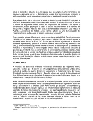 activa de contenido y cláusulas o no. El requisito pues se cumplía al darle intervención a los
trabajadores, panorama que hoy es diametralmente opuesto al ser competencia del empleador, si
así lo proyecta éste, asumir la calidad de único partícipe en la elaboración de esta herramienta.
Agrega Neves Mujica que “a esta norma se añadió el Decreto Supremo 003-A-87-TR, otorgando al
sindicato o representantes de los trabajadores cuando el anterior no existiera, la facultad de solicitar
la revisión del Reglamento Interno cuando sus disposiciones se opusieran a las legales o
convencionales, hubiera peligro para la vida o la salud o resultara contrario a la economía del
trabajador o su integridad moral. En dicho caso, se corría traslado al empleador y luego resolvía la
Autoridad Administrativa de Trabajo. Ambas normas optaron por una democratización del
Reglamento Interno, sustrayéndolo de la esfera exclusiva del empleador.”
A decir de varios autores, el Reglamento Interno es una fuente residual (De la Cueva), dado que su
contenido muchas veces es regulado por ley o convenio colectivo. Mas eso no significa privar al
empleador, según precisa De la Villa Gil 3
, de una “residual potestad reglamentaria, si bien ahora
diversa de la precedente y ejercida en el seno del poder de dirección que la ley le reconoce. Por
tanto, y como manifestación puramente interna del mismo, de carácter privado y naturaleza no
normativa( no reglamentaria), el empleador podrá emanar órdenes e instrucciones particulares o
generales que, revistiendo hacia el exterior la forma de comunicaciones, circulares, directrices, notas
de régimen interno o de servicio, etc., habrán de ser observadas por los trabajadores destinatarios
de las mismas siempre y cuando sean dictadas en el ejercicio regular de su poder directivo, no
atenten contra la dignidad del trabajador en tanto persona humana o sean discriminatorias, y sean
legítimas, lícitas y legales.“
2.- DEFINICIONES
Al referirse a las definiciones doctrinales y legislativas características del Reglamento Interno,
Cabanellas 4
sostiene que “ de acuerdo con enfoques personales, con su naturaleza jurídica, con su
contenido o finalidad, los autores definen muy variadamente el Reglamento Interno de Trabajo.
Orientándolo como ley empresarial, Foignet y Dupont lo enfocan cual conjunto de disposiciones que
dicta el jefe de la empresa con el propósito de establecer la organización interna del trabajo en el
establecimiento y para garantizar la disciplina en el mismo.”
Añade a esta línea de análisis que “basándose en el aspecto organizador, Mazzoni dice que se está
ante el conjunto de condiciones de trabajo y de prescripciones relativas a la organización técnica del
trabajo en el interior de la empresa. Según Alonso García, que se ajusta a la significación y
finalidad derivadas de los preceptos legales, y que el reglamento de régimen interior es el conjunto
sistemático de normas elaboradas por el empresario ( con la participación de los trabajadores o sin
ella) y necesitadas – o no- de aprobación estatal, dictadas para ordenar internamente y desde el
punto de vista laboral la empresa. De manera concisa y expresiva delinea la institución Barbagelata
como la “colección ordenada de las reglas especiales relativas al trabajo dentro de su
establecimiento... y de las sanciones aplicables en caso de incumplimiento.”
3
DE LA VILLA GIL, Luis Enrique. Op cit.
4
CABANELLAS Guillermo. Diccionario Enciclopédico de Derecho Usual. 1983. Editorial Heliasta 16ta.
edición
32
 