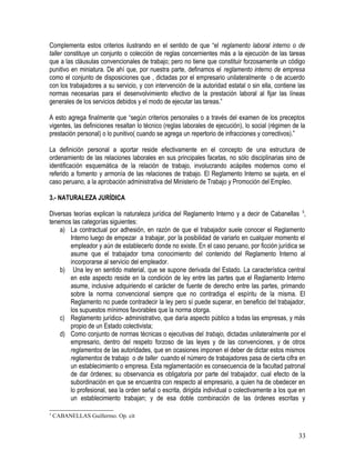Complementa estos criterios ilustrando en el sentido de que “el reglamento laboral interno o de
taller constituye un conjunto o colección de reglas concernientes más a la ejecución de las tareas
que a las cláusulas convencionales de trabajo; pero no tiene que constituir forzosamente un código
punitivo en miniatura. De ahí que, por nuestra parte, definamos el reglamento interno de empresa
como el conjunto de disposiciones que , dictadas por el empresario unilateralmente o de acuerdo
con los trabajadores a su servicio, y con intervención de la autoridad estatal o sin ella, contiene las
normas necesarias para el desenvolvimiento efectivo de la prestación laboral al fijar las líneas
generales de los servicios debidos y el modo de ejecutar las tareas.”
A esto agrega finalmente que “según criterios personales o a través del examen de los preceptos
vigentes, las definiciones resaltan lo técnico (reglas laborales de ejecución), lo social (régimen de la
prestación personal) o lo punitivo( cuando se agrega un repertorio de infracciones y correctivos).”
La definición personal a aportar reside efectivamente en el concepto de una estructura de
ordenamiento de las relaciones laborales en sus principales facetas, no sólo disciplinarias sino de
identificación esquemática de la relación de trabajo, involucrando acápites modernos como el
referido a fomento y armonía de las relaciones de trabajo. El Reglamento Interno se sujeta, en el
caso peruano, a la aprobación administrativa del Ministerio de Trabajo y Promoción del Empleo.
3.- NATURALEZA JURÍDICA
Diversas teorías explican la naturaleza jurídica del Reglamento Interno y a decir de Cabanellas 5
,
tenemos las categorías siguientes:
a) La contractual por adhesión, en razón de que el trabajador suele conocer el Reglamento
Interno luego de empezar a trabajar, por la posibilidad de variarlo en cualquier momento el
empleador y aún de establecerlo donde no existe. En el caso peruano, por ficción jurídica se
asume que el trabajador toma conocimiento del contenido del Reglamento Interno al
incorporarse al servicio del empleador.
b) Una ley en sentido material, que se supone derivada del Estado. La característica central
en este aspecto reside en la condición de ley entre las partes que el Reglamento Interno
asume, inclusive adquiriendo el carácter de fuente de derecho entre las partes, primando
sobre la norma convencional siempre que no contradiga el espíritu de la misma. El
Reglamento no puede contradecir la ley pero sí puede superar, en beneficio del trabajador,
los supuestos mínimos favorables que la norma otorga.
c) Reglamento jurídico- administrativo, que daría aspecto público a todas las empresas, y más
propio de un Estado colectivista;
d) Como conjunto de normas técnicas o ejecutivas del trabajo, dictadas unilateralmente por el
empresario, dentro del respeto forzoso de las leyes y de las convenciones, y de otros
reglamentos de las autoridades, que en ocasiones imponen el deber de dictar estos mismos
reglamentos de trabajo o de taller cuando el número de trabajadores pasa de cierta cifra en
un establecimiento o empresa. Esta reglamentación es consecuencia de la facultad patronal
de dar órdenes; su observancia es obligatoria por parte del trabajador, cual efecto de la
subordinación en que se encuentra con respecto al empresario, a quien ha de obedecer en
lo profesional, sea la orden señal o escrita, dirigida individual o colectivamente a los que en
un establecimiento trabajan; y de esa doble combinación de las órdenes escritas y
5
CABANELLAS Guillermo. Op. cit
33
 