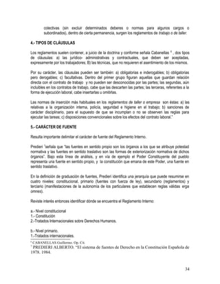 colectivas (sin excluir determinados deberes o normas para algunos cargos o
subordinados), dentro de cierta permanencia, surgen los reglamentos de trabajo o de taller.
4.- TIPOS DE CLÁUSULAS
Los reglamentos suelen contener, a juicio de la doctrina y conforme señala Cabanellas 6
, dos tipos
de cláusulas: a) las jurídico- administrativas y contractuales, que deben ser aceptadas,
expresamente por los trabajadores; B) las técnicas, que no requieren el asentimiento de los mismos.
Por su carácter, las cláusulas pueden ser también: a) obligatorias e inderogables; b) obligatorias
pero derogables; c) facultativas. Dentro del primer grupo figuran aquellas que guardan relación
directa con el contrato de trabajo y no pueden ser desconocidas por las partes; las segundas, aún
incluibles en los contratos de trabajo, cabe que las descarten las partes; las terceras, referentes a la
forma de ejecución laboral, cabe insertarlas u omitirlas.
Las normas de inserción más habituales en los reglamentos de taller o empresa son éstas: a) las
relativas a la organización interna, policía, seguridad e higiene en el trabajo; b) sanciones de
carácter disciplinario, para el supuesto de que se incumplan o no se observen las reglas para
ejecutar las tareas; c) disposiciones convencionales sobre los efectos del contrato laboral.”
5.- CARÁCTER DE FUENTE
Resulta importante delimitar el carácter de fuente del Reglamento Interno.
Predieri 7
señala que “las fuentes en sentido propio son los órganos a los que se atribuye potestad
normativa y las fuentes en sentido traslativo son las formas de exteriorización normativa de dichos
órganos”. Bajo esta línea de análisis, y en vía de ejemplo el Poder Constituyente del pueblo
representa una fuente en sentido propio, y la constitución que emana de este Poder, una fuente en
sentido traslativo.
En la definición de graduación de fuentes, Predieri identifica una jerarquía que puede resumirse en
cuatro niveles: constitucional, primario (fuentes con fuerza de ley), secundario (reglamentos) y
terciario (manifestaciones de la autonomía de los particulares que establecen reglas válidas erga
omnes).
Reviste interés entonces identificar dónde se encuentra el Reglamento Interno:
a.- Nivel constitucional
1.- Constitución
2.-Tratados Internacionales sobre Derechos Humanos.
b.- Nivel primario.
1.-Tratados internacionales.
6
CABANELLAS Guillermo. Op. Cit.
7
PREDIERI ALBERTO. “El sistema de fuentes de Derecho en la Constitución Española de
1978. 1984.
34
 