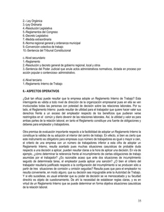 2.- Ley Orgánica
3.-Ley Ordinaria
4.-Resolución Legislativa
5.-Reglamentos del Congreso
6.-Decreto Legislativo
7.-Medida extraordinaria
8.-Norma regional general y ordenanza municipal
9.-Convención colectiva de trabajo
10.-Sentencia del Tribunal Constitucional
c.-Nivel secundario
1.-Reglamento
2.-Resolución y decreto general de gobierno regional, local y otros
3.-Sentencia del Poder Judicial que anule actos administrativos normativos, dictada en proceso por
acción popular o contencioso- administrativo.
d.-Nivel terciario
1.-Reglamento Interno de Trabajo
6.- ASPECTOS OPERATIVOS
¿Qué tan eficaz puede resultar que la empresa adopte un Reglamento Interno de Trabajo? Esta
interrogante es válida a todo nivel de dirección de la organización empresarial pues en ella se ven
involucradas todas las personas con potestad de decisión sobre las relaciones laborales. Por su
lado, el Reglamento Interno puede resultar de utilidad para el trabajador que quiere hacer valer sus
derechos frente a un exceso del empleador respecto de los beneficios que pudieran verse
restringidos en el común y diario devenir de las relaciones laborales. Así, la utilidad y valor es para
ambas partes de la relación laboral, en tanto el Reglamento constituye una fuente de obligaciones y
deberes para empleador y trabajadores.
Otra premisa de evaluación importante respecto a la factibilidad de adoptar un Reglamento Interno la
constituye la validez de su adopción al interior del centro de trabajo. En efecto, si bien es cierto que
este instrumento es obligatorio para empresas cuyo número de trabajadores es igual o mayor a cien,
el criterio de una empresa con un número de trabajadores inferior a esta cifra de adoptar un
Reglamento Interno, resulta acertado pues muchas situaciones casuísticas de probable duda
respecto a una decisión a aplicar, pueden resultar claras a la hora de aplicar una decisión. En vía de
ejemplo, ¿cómo determinar la reiterancia frente al incumplimiento de ciertas obligaciones de trabajo
asumidas por el trabajador? ¿Es razonable acaso que ante dos situaciones de incumplimiento
seguido de determinada tarea, el empleador pueda aplicar una sanción? ¿O bien el criterio del
trabajador resultaría justificado respecto a la configuración del incumplimiento si se producen sólo a
partir de tres situaciones de comisión u omisión seguidas? Resulta pues que para el empleador no
resulta conveniente, en modo alguno, que su decisión sea impugnable ante la Autoridad de Trabajo.
Y si ello sucediese, es usual entender que su poder de decisión se ve menoscabado y su facultad
directriz es objeto de cuestionamiento. De ahí la necesidad de establecer reglas claras, y es en
virtud de un Reglamento Interno que se puede determinar en forma objetiva situaciones casuísticas
de la relación laboral.
35
 