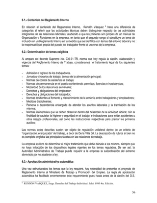 6.1.- Contenido del Reglamento Interno
En relación al contenido del Reglamento Interno, Rendón Vásquez 8
hace una diferencia de
categorías al referir que las actividades técnicas deben distinguirse respecto de las actividades
integrantes de las relaciones laborales, aludiendo a que las primeras son propias de un manual de
Organización y Funciones en la empresa, en tanto que el segundo rango sí constituye un tema de
inclusión en un Reglamento Interno en la medida que se identifica con temas del entorno laboral y no
la responsabilidad propia del puesto del trabajador frente al universo de la empresa.
6.2.- Determinación de temas exigibles
Al amparo del decreto Supremo No. 039-91-TR, norma que hoy regula la dación, elaboración y
vigencia del Reglamento Interno de Trabajo, consideramos el tratamiento legal de los siguientes
temas:
- Admisión o ingreso de los trabajadores.
- Jornadas y horarios de trabajo; tiempo de la alimentación principal;
- Normas de control de asistencia al trabajo;
- Normas de permanencia en el puesto conteniendo: permisos, licencias e inasistencias;
- Modalidad de los descansos semanales;
- Derechos y obligaciones del empleador;
- Derechos y obligaciones del trabajador;
- Normas tendientes al fomento y mantenimiento de la armonía entre trabajadores y empleadores;
- Medidas disciplinarias;
- Persona o dependencia encargada de atender los asuntos laborales y la tramitación de los
mismos;
- Normas elementales que se deben observar dentro del desarrollo de la actividad laboral, con la
finalidad de cautelar la higiene y seguridad en el trabajo, e indicaciones para evitar accidentes u
otros riesgos profesionales, así como las instrucciones respectivas para prestar los primeros
auxilios;
Las normas antes descritas suelen ser objeto de regulación unilateral dentro de un criterio de
“organización jerarquizada” del trabajo, a decir de De la Villa Gil. La descripción de rubros si bien no
es completa engloba las principales facetas en las relaciones de trabajo.
La empresa es libre de determinar el mejor tratamiento que debe dársele a los mismos, siempre que
no haya infracción de los dispositivos legales vigentes en los temas regulados. De ser así, la
Autoridad Administrativa de Trabajo puede requerir a la empresa la subordinación del extremo
abreviado por no ajustarse a ley.
6.3.- Aprobación administrativa automática
Una vez estructurados los temas que la ley requiere, hay necesidad de presentar el proyecto de
Reglamento Interno al Ministerio de Trabajo y Promoción del Empleo. La regla de aprobación
automática ha facilitado enormemente este requerimiento pues hasta antes de la dación del D.S.
8
RENDÓN VASQUEZ, Jorge. Derecho del Trabajo Individual. Edial 1995 4ta. Edición.
36
 