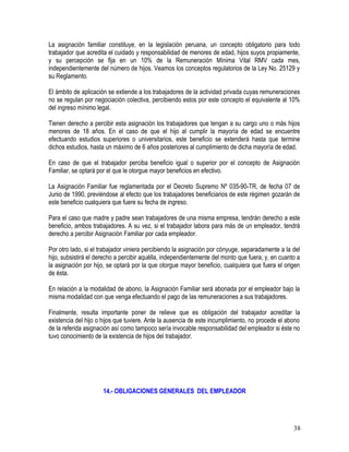 La asignación familiar constituye, en la legislación peruana, un concepto obligatorio para todo
trabajador que acredita el cuidado y responsabilidad de menores de edad, hijos suyos propiamente,
y su percepción se fija en un 10% de la Remuneración Mínima Vital RMV cada mes,
independientemente del número de hijos. Veamos los conceptos regulatorios de la Ley No. 25129 y
su Reglamento.
El ámbito de aplicación se extiende a los trabajadores de la actividad privada cuyas remuneraciones
no se regulan por negociación colectiva, percibiendo estos por este concepto el equivalente al 10%
del ingreso mínimo legal.
Tienen derecho a percibir esta asignación los trabajadores que tengan a su cargo uno o más hijos
menores de 18 años. En el caso de que el hijo al cumplir la mayoría de edad se encuentre
efectuando estudios superiores o universitarios, este beneficio se extenderá hasta que termine
dichos estudios, hasta un máximo de 6 años posteriores al cumplimiento de dicha mayoría de edad.
En caso de que el trabajador perciba beneficio igual o superior por el concepto de Asignación
Familiar, se optará por el que le otorgue mayor beneficios en efectivo.
La Asignación Familiar fue reglamentada por el Decreto Supremo Nº 035-90-TR, de fecha 07 de
Junio de 1990, previéndose al efecto que los trabajadores beneficiarios de este régimen gozarán de
este beneficio cualquiera que fuere su fecha de ingreso.
Para el caso que madre y padre sean trabajadores de una misma empresa, tendrán derecho a este
beneficio, ambos trabajadores. A su vez, si el trabajador labora para más de un empleador, tendrá
derecho a percibir Asignación Familiar por cada empleador.
Por otro lado, si el trabajador viniera percibiendo la asignación por cónyuge, separadamente a la del
hijo, subsistirá el derecho a percibir aquélla, independientemente del monto que fuera; y, en cuanto a
la asignación por hijo, se optará por la que otorgue mayor beneficio, cualquiera que fuera el origen
de ésta.
En relación a la modalidad de abono, la Asignación Familiar será abonada por el empleador bajo la
misma modalidad con que venga efectuando el pago de las remuneraciones a sus trabajadores.
Finalmente, resulta importante poner de relieve que es obligación del trabajador acreditar la
existencia del hijo o hijos que tuviere. Ante la ausencia de este incumplimiento, no procede el abono
de la referida asignación así como tampoco sería invocable responsabilidad del empleador si éste no
tuvo conocimiento de la existencia de hijos del trabajador.
14.- OBLIGACIONES GENERALES DEL EMPLEADOR
38
 