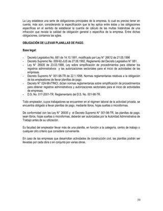 La Ley establece una serie de obligaciones principales de la empresa, lo cual es preciso tener en
cuenta, más aún, considerando la especificación que la ley aplica entre éstas y las obligaciones
específicas en el sentido de establecer la cuantía de cálculo de las multas tratándose de una
infracción que revista la calidad de obligación general o especifica de la empresa. Entre dichas
obligaciones, contamos las sgtes.
OBLIGACIÓN DE LLEVAR PLANILLAS DE PAGO.
Base legal:
- Decreto Legislativo No. 681 de 14.10.1991, modificado por Ley N° 26612 de 21.05.1996
- Decreto Supremo No. 009-92-JUS de 27.06.1992, Reglamento del Decreto Legislativo N° 681.
- Ley N° 26935 de 23.03.1998, Ley sobre simplificación de procedimientos para obtener los
registros administrativos y las autorizaciones sectoriales para el inicio de actividades de las
empresas.
- Decreto Supremo N° 001-98-TR de 22.1.1998, Normas reglamentarias relativas a la obligación
de los empleadores de llevar planillas de pago.
- Decreto N° 024-98-ITINCI, dictan normas reglamentarias sobre simplificación de procedimientos
para obtener registros administrativos y autorizaciones sectoriales para el inicio de actividades
de empresas.
- D.S. No. 017-2001-TR. Reglamentario del D.S. No. 001-98-TR.
Todo empleador, cuyos trabajadores se encuentren en el régimen laboral de la actividad privada, se
encuentra obligado a llevar planillas de pago, mediante libros, hojas sueltas o microformas.
De conformidad con las Ley N° 26935 y el Decreto Supremo N° 001-98-TR, las planillas de pago,
sean libros, hojas sueltas o microformas, deberán ser autorizadas por la Autoridad Administrativa de
Trabajo antes de su utilización.
Es facultad del empleador llevar más de una planilla, en función a la categoría, centro de trabajo o
cualquier otro criterio que considere conveniente.
En caso de las empresas que desarrollan actividades de construcción civil, las planillas podrán ser
llevadas por cada obra o en conjunto por varias obras.
39
 