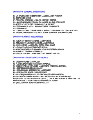 CAPITULO VI: CONTEXTO JURISDICCIONAL
25.- LA MPUGNACIÓN DE DESPIDO EN LA LEGISLACION PERUANA
26.- DESPIDO DE HECHO
27.- PRINCIPAL, INTERESES LEGALES, COSTOS Y COSTAS
28.- LA ASIGNACION PROVISIONAL EN CASO DE NULIDAD DE DESPIDO
29.- ACTOS DE HOSTILIDAD EQUIPARABLES AL DESPIDO
30.- DESPIDO VINCULADO A LA CONDUCTA DEL TRABAJADOR
31.- DESPIDO NULO
32- CONNOTACIONES LABORALES EN EL NUEVO CODIGO PROCESAL CONSTITUCIONAL
33- JURISPRUDENCIA CONSTITUCIONAL SOBRE REBAJA DE REMUNERACIONES
CAPITULO VII: NUEVAS REGULACIONES
34.- NUEVA LEY DE PRESTACIONES ALIMENTARIAS.
35.- REGLAMENTO LEY PRESTACIONES ALIMENTARIAS.
36.- INSPECCIONES LABORALES A CARGO DE LA SUNAT.
37.- LEY CONTRA EL HOSTIGAMIENTO SEXUAL.
38.- MODIFICACIONES EN EL REGIMEN DE LA MUJER TRABAJADORA
39.- NUEVA LEY GENERAL DE TRABAJO
40.- ALCANCES SOBRE LA LEY MARCO DEL EMPLEO PUBLICO
CAPITULO VIII: CONTEXTO SOCIO ECONOMICO
41.- ¿RESTRICCIONES LABORALES?
42.- FLEXIBILIZACIÒN DEL DERECHO DE TRABAJO.
43.- INCIDENCIAS LABORALES DE LA LEY MICRO Y PEQUEÑA EMPRESA
44.- ¿DESREGULACIONES LABORALES?
45.- ¿REDUCCION DE SOBRECOSTOS LABORALES?
46.- ¿DESPIDO POR MENOR PRODUCTIVIDAD?
47.- IMPLICANCIAS LABORALES DEL TRATADO DE LIBRE COMERCIO
48. - UNA VISIÓN CIENTÍFICA SOBRE LA EXTINCIÓN DE LA RELACIÓN LABORAL
49 - ANÁLISIS DEL HECHO FUNDANTE BÁSICO Y LA NORMA FUNDANTE BÁSICA EN LOS
ARTÍCULOS 22 Y 23 DE LA CONSTITUCIÓN POLÍTICA DE 1993
50.- ¿REDUCCIÓN DE BENEFICIOS LABORALES?
4
 