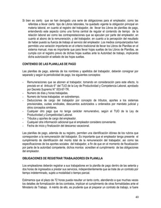 Si bien es cierto que se han derogado una serie de obligaciones para el empleador, como las
referidas a llevar cierto tipo de Libros laborales, ha quedado vigente la obligación principal en
materia laboral, en cuanto al registro del trabajador, de llevar los Libros de planillas de pago,
entendiendo este aspecto como una forma central de regular el contenido de tiempo de la
relación laboral así como las contraprestaciones que se ejecutan por parte del empleador, en
cuanto al abono de la remuneración, y del trabajador, en cuanto a la percepción del resultado
de haber puesto su fuerza de trabajo al servicio del empleador. Los medios computarizados han
permitido una variación importante en el criterio tradicional de llevar los Libros de Planillas en el
sistema manual, mas es importante que para llevar hojas sueltas de los Libros de Planillas, se
cumpla con el registro previo de dichas hojas sueltas ante la Autoridad de trabajo, implicando
dicha autorización el sellado de las hojas sueltas.
CONTENIDO DE LAS PLANILLAS DE PAGO
Las planillas de pago, además de los nombres y apellidos del trabajador, deberán consignar por
separado y según la periodicidad de pago, los siguientes conceptos:
- Remuneraciones que se abonen al trabajador, tomando en consideración para este efecto, lo
previsto en el Articulo 6° del TUO de la Ley de Productividad y Competencia Laboral, aprobado
por Decreto Supremo N° 003-97-TR.
- Numero de días y horas trabajadas.
- Numero de horas trabajadas en sobretiempo.
- Deducciones de cargo del trabajador por concepto de tributos, aportes a los sistemas
previsionales, cuotas sindicales, descuentos autorizados u ordenados por mandato judicial y
otros conceptos similares.
- Cualquier otro pago que no tenga carácter remunerativo, según el TUO de la Ley de
Productividad y Competitividad Laboral.
- Tributos y aportes de cargo del empleador.
- Cualquier otra información adicional que el empleador considere conveniente.
- Fecha de inicio y finalización del descanso vacacional.
Las planillas de pago, además de su registro, permiten una identificación idónea de los rubros que
corresponden a la remuneración del trabajador. Es importante que el empleador tenga presente el
cumplimiento de identificación del monto total de la remuneración del trabajador, así como las
especificaciones de los aportes sociales del trabajador, a fin de que en el momento de fiscalización
por parte de la autoridad competente, dichos montos acrediten el cumplimiento de las obligaciones
del empleador.
OBLIGACIONES DE REGISTRAR TRABAJADORES EN PLANILLA
Los empleadores deberán registrar a sus trabajadores en la planilla de pago dentro de las setenta y
dos horas de ingresados a prestar sus servicios, independientemente que se trate de un contrato por
tiempo indeterminado, sujeto a modalidad o tiempo parcial.
Estimamos que el plazo de 72 horas pueda resultar un tanto corto, atendiendo a que muchas veces
los detalles de formalización de los contratos, implican el cumplimiento de otras formalidades ante el
Ministerio de Trabajo. A mérito de ello, es prudente que al preparar un contrato de trabajo, si fuere
40
 
