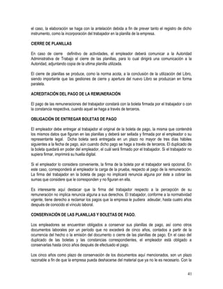 el caso, la elaboración se haga con la antelación debida a fin de prever tanto el registro de dicho
instrumento, como la incorporación del trabajador en la planilla de la empresa.
CIERRE DE PLANILLAS
En caso de cierre definitivo de actividades, el empleador deberá comunicar a la Autoridad
Administrativa de Trabajo el cierre de las planillas, para lo cual dirigirá una comunicación a la
Autoridad, adjuntando copia de la ultima planilla utilizada.
El cierre de planillas se produce, como la norma acota, a la conclusión de la utilización del Libro,
siendo importante que las gestiones de cierre y apertura del nuevo Libro se produzcan en forma
paralela.
ACREDITACIÓN DEL PAGO DE LA REMUNERACIÓN
El pago de las remuneraciones del trabajador constará con la boleta firmada por el trabajador o con
la constancia respectiva, cuando aquel se haga a través de terceros.
OBLIGACIÓN DE ENTREGAR BOLETAS DE PAGO
El empleador debe entregar al trabajador el original de la boleta de pago, la misma que contendrá
los mismos datos que figuran en las planillas y deberá ser sellada y firmada por el empleador o su
representante legal. Dicha boleta será entregada en un plazo no mayor de tres días hábiles
siguientes a la fecha de pago, aún cuando dicho pago se haga a través de terceros. El duplicado de
la boleta quedará en poder del empleador, el cuál será firmado por el trabajador. Si el trabajador no
supiera firmar, imprimirá su huella digital.
Si el empleador lo considera conveniente, la firma de la boleta por el trabajador será opcional. En
este caso, corresponderá al empleador la carga de la prueba, respecto al pago de la remuneración.
La firma del trabajador en la boleta de pago no implicará renuncia alguna por éste a cobrar las
sumas que considere que le corresponden y no figuran en ella.
Es interesante aquí destacar que la firma del trabajador respecto a la percepción de su
remuneración no implica renuncia alguna a sus derechos. El trabajador, conforme a la normatividad
vigente, tiene derecho a reclamar los pagos que la empresa le pudiera adeudar, hasta cuatro años
después de conocido el vínculo laboral.
CONSERVACIÓN DE LAS PLANILLAS Y BOLETAS DE PAGO.
Los empleadores se encuentran obligados a conservar sus planillas de pago, así como otros
documentos laborales por un período que no excederá de cinco años, contados a partir de la
ocurrencia del hecho o la emisión del documento o cierre de las planillas de pago. En el caso del
duplicado de las boletas y las constancias correspondientes, el empleador está obligado a
conservarlas hasta cinco años después de efectuado el pago.
Los cinco años como plazo de conservación de los documentos aquí mencionados, son un plazo
razonable a fin de que la empresa pueda deshacerse del material que ya no le es necesario. Con la
41
 