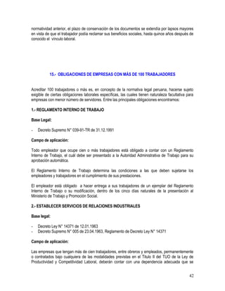 normatividad anterior, el plazo de conservación de los documentos se extendía por lapsos mayores
en vista de que el trabajador podía reclamar sus beneficios sociales, hasta quince años después de
conocido el vínculo laboral.
15.- OBLIGACIONES DE EMPRESAS CON MÁS DE 100 TRABAJADORES
Acreditar 100 trabajadores o más es, en concepto de la normativa legal peruana, hacerse sujeto
exigible de ciertas obligaciones laborales específicas, las cuales tienen naturaleza facultativa para
empresas con menor número de servidores. Entre las principales obligaciones encontramos:
1.- REGLAMENTO INTERNO DE TRABAJO
Base Legal:
- Decreto Supremo N° 039-91-TR de 31.12.1991
Campo de aplicación:
Todo empleador que ocupe cien o más trabajadores está obligado a contar con un Reglamento
Interno de Trabajo, el cuál debe ser presentado a la Autoridad Administrativa de Trabajo para su
aprobación automática.
El Reglamento Interno de Trabajo determina las condiciones a las que deben sujetarse los
empleadores y trabajadores en el cumplimiento de sus prestaciones.
El empleador está obligado a hacer entrega a sus trabajadores de un ejemplar del Reglamento
Interno de Trabajo o su modificación, dentro de los cinco días naturales de la presentación al
Ministerio de Trabajo y Promoción Social.
2.- ESTABLECER SERVICIOS DE RELACIONES INDUSTRIALES
Base legal:
- Decreto Ley N° 14371 de 12.01.1963
- Decreto Supremo N° 005 de 23.04.1963, Reglamento de Decreto Ley N° 14371
Campo de aplicación:
Las empresas que tengan más de cien trabajadores, entre obreros y empleados, permanentemente
o contratados bajo cualquiera de las modalidades previstas en el Titulo II del TUO de la Ley de
Productividad y Competitividad Laboral, deberán contar con una dependencia adecuada que se
42
 