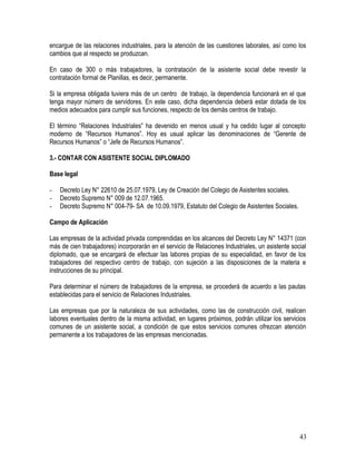 encargue de las relaciones industriales, para la atención de las cuestiones laborales, así como los
cambios que al respecto se produzcan.
En caso de 300 o más trabajadores, la contratación de la asistente social debe revestir la
contratación formal de Planillas, es decir, permanente.
Si la empresa obligada tuviera más de un centro de trabajo, la dependencia funcionará en el que
tenga mayor número de servidores. En este caso, dicha dependencia deberá estar dotada de los
medios adecuados para cumplir sus funciones, respecto de los demás centros de trabajo.
El término “Relaciones Industriales” ha devenido en menos usual y ha cedido lugar al concepto
moderno de “Recursos Humanos”. Hoy es usual aplicar las denominaciones de “Gerente de
Recursos Humanos” o “Jefe de Recursos Humanos”.
3.- CONTAR CON ASISTENTE SOCIAL DIPLOMADO
Base legal
- Decreto Ley N° 22610 de 25.07.1979, Ley de Creación del Colegio de Asistentes sociales.
- Decreto Supremo N° 009 de 12.07.1965.
- Decreto Supremo N° 004-79- SA de 10.09.1979, Estatuto del Colegio de Asistentes Sociales.
Campo de Aplicación
Las empresas de la actividad privada comprendidas en los alcances del Decreto Ley N° 14371 (con
más de cien trabajadores) incorporarán en el servicio de Relaciones Industriales, un asistente social
diplomado, que se encargará de efectuar las labores propias de su especialidad, en favor de los
trabajadores del respectivo centro de trabajo, con sujeción a las disposiciones de la materia e
instrucciones de su principal.
Para determinar el número de trabajadores de la empresa, se procederá de acuerdo a las pautas
establecidas para el servicio de Relaciones Industriales.
Las empresas que por la naturaleza de sus actividades, como las de construcción civil, realicen
labores eventuales dentro de la misma actividad, en lugares próximos, podrán utilizar los servicios
comunes de un asistente social, a condición de que estos servicios comunes ofrezcan atención
permanente a los trabajadores de las empresas mencionadas.
43
 