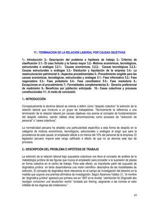 17.- TERMINACION DE LA RELACION LABORAL POR CAUSAS OBJETIVAS
1.- Introducción 2.- Descripción del problema e hipótesis de trabajo 3.- Criterios de
clasificación 3.1.- El caso fortuito y la fuerza mayor 3.2.- Motivos económicos, tecnológicos,
estructurales o análogos 3.2.1.- Causas económicas. 3.2.2.- Causas tecnológicas 3.2.3.-
Causas estructurales o análogas 3.3.- Disolución y liquidación de la empresa 3.4.- La
reestructuración patrimonial 4.- Aspectos procedimentales 5.- Procedimiento exigible para las
causas económicas, tecnológicas, estructurales y análogas 5.1.- Fase informativa 5.2.- Fase
negociadora 5.3.- Fase probatoria 5.4.- Fase conciliadora 5.5.- Fase resolutoria 6.-
Excepciones en el procedimiento 7.- Formalidades complementarias 8.- Derecho preferencial
de readmisión 9.- Beneficios por jubilación anticipada 10.- Ceses colectivos y procesos
constitucionales 11.- A modo de conclusión
1.- INTRODUCCIÓN
Conceptualmente la doctrina laboral se orienta a definir como “despido colectivo” la extinción de la
relación laboral que involucre a un grupo de trabajadores. Técnicamente la referencia a una
terminación de la relación laboral por causas objetivas nos acerca al concepto de fundamentación
del despido colectivo, siendo válidas otras denominaciones como procesos de “reducción de
personal” o “ceses colectivos”.
La normatividad peruana ha añadido una particularidad específica a esta forma de despido en la
categoría de motivos económicos, tecnológicos, estructurales o análogos al exigir que para la
procedencia de esta causal, el empleador afecte a no menos del 10% del personal de la empresa. El
legislador peruano impone este rango calificado a efecto de que no se atomice este tipo de
procesos.
2.- DESCRIPCIÓN DEL PROBLEMA E HIPÓTESIS DE TRABAJO
La extinción de la relación laboral bajo supuestos colectivos nos lleva al concepto de análisis de la
metodología jurídica de las figuras que invoca el empleador para proceder a la supresión de plazas
en forma colectiva en el centro de trabajo. Para este efecto, es importante partir del supuesto de
dogmática jurídica en tanto desarrollamos una visión científico- descriptiva de las modalidades de
extinción. El concepto de dogmática tiene relevancia en el campo de investigación del derecho en la
medida que supone una premisa afirmativa de investigación. Según Alzamora Valdez (1), “el nombre
de “dogmática jurídica” apareció por primera vez en 1857 en la revista “Jahrbücher für Dogmatik des
heutigen romischen und deutschen rechts” fundada por Ihering, asignando a las normas el valor
infalible de los dogmas del cristianismo.”
45
 