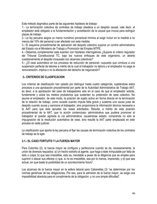 Este método dogmático parte de las siguientes hipótesis de trabajo:
1.- La terminación colectiva de contratos de trabajo obedece a un despido causal, vale decir, el
empleador está obligado a la fundamentación y acreditación de la causal que invoca para extinguir
plazas de trabajo.
2.- La ley peruana asigna un marco numérico porcentual mínima al exigir incluir en la medida a no
menos del 10% del personal a ser afectado con esta medida.
3.- El esquema procedimental de aplicación del despido colectivo supone un control administrativo
del Estado vía el Ministerio de Trabajo y Promoción del Empleo MTPE.
4.- Debemos complementar este examen con hipótesis interrogativas ¿Supone el criterio regulador
del Tribunal Constitucional TC, bajo los nuevos enfoques de este organismo, un abierto
cuestionamiento al despido incausado con alcances colectivos?
5.- ¿El cese automático en los procesos de reducción de personal– supuesto que conduce a una
suspensión perfecta de labores a mérito de la cual el trabajador no labora y el empleador no paga la
remuneración- implica o no la afectación del derecho de negociación?
3.- CRITERIOS DE CLASIFICACION
Los criterios de clasificación han optado por distinguir hasta cuatro categorías, sujetándose estos
procesos a una aprobación procedimental por parte de la Autoridad Administrativa de Trabajo AAT,
es decir, a la aprobación del cese de trabajadores sólo en el caso de que el empleador solicite,
fundamente y actúe los medios probatorios que sustenten su pretensión de cese colectivo. No
asume el empleador, de este modo, la posición de sujeto activo en forma directa en la terminación
de la relación de trabajo, como sucede cuando imputa falta grave y sustenta una causa justa de
despido cuando acusa y sanciona al trabajador, sino proporciona la información técnica necesaria a
la AAT para que ésta apruebe los ceses solicitados. Resulta, a mérito de esta posición
procedimental de la AAT, que la acción contencioso- administrativa que pudiera promover el
trabajador al quedar agotada la vía administrativa, causándose estado, comprenda no sólo la
impugnación de la resolución autoritativa de cese, sino resulte la AAT parte emplazada en este
proceso en sede judicial.
La clasificación que aporta la ley peruana al fijar las causas de terminación colectiva de los contratos
de trabajo es la sgte:
3.1.- EL CASO FORTUITO Y LA FUERZA MAYOR
Para Colombo (2), la fuerza mayor se configura y perfecciona cuando se da, necesariamente, la
unión de diversos requisitos: a) Un hecho extraño al agente, que haga a éste inimputable por falta de
dolo o culpa; b) que sea irresistible, esto es, inevitable a pesar de la diligencia que se emplee para
suprimir o atacar sus efectos c) que, si no es irresistible, sea por lo menos, imprevisto; y d) que sea
actual, sin que baste la posibilidad de un acontecimiento futuro”.
Los alcances de la fuerza mayor en la esfera laboral para Cabanellas (3) “se determinan por los
normas genéricas de las obligaciones. Por eso, para la admisión de la fuerza mayor, se exige una
imposibilidad absoluta para el cumplimiento de la obligación, y no una simple dificultad”.
46
 