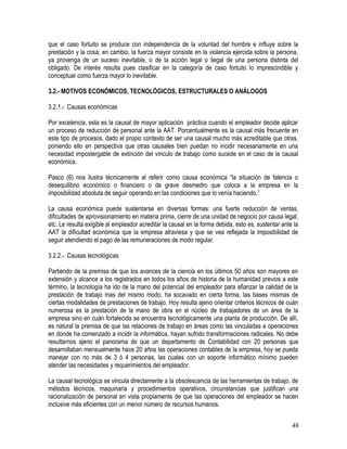 que el caso fortuito se produce con independencia de la voluntad del hombre e influye sobre la
prestación y la cosa; en cambio, la fuerza mayor consiste en la violencia ejercida sobre la persona,
ya provenga de un suceso inevitable, o de la acción legal o ilegal de una persona distinta del
obligado. De interés resulta pues clasificar en la categoría de caso fortuito lo imprescindible y
conceptuar como fuerza mayor lo inevitable.
3.2.- MOTIVOS ECONÓMICOS, TECNOLÓGICOS, ESTRUCTURALES O ANÁLOGOS
3.2.1.- Causas económicas
Por excelencia, esta es la causal de mayor aplicación práctica cuando el empleador decide aplicar
un proceso de reducción de personal ante la AAT. Porcentualmente es la causal más frecuente en
este tipo de procesos, dado el propio contexto de ser una causal mucho más acreditable que otras,
poniendo ello en perspectiva que otras causales bien puedan no incidir necesariamente en una
necesidad impostergable de extinción del vínculo de trabajo como sucede en el caso de la causal
económica.
Pasco (6) nos ilustra técnicamente al referir como causa económica “la situación de falencia o
desequilibrio económico o financiero o de grave desmedro que coloca a la empresa en la
imposibilidad absoluta de seguir operando en las condiciones que lo venía haciendo.”
La causa económica puede sustentarse en diversas formas: una fuerte reducción de ventas,
dificultades de aprovisionamiento en materia prima, cierre de una unidad de negocio por causa legal,
etc. Le resulta exigible al empleador acreditar la causal en la forma debida, esto es, sustentar ante la
AAT la dificultad económica que la empresa atraviesa y que se vea reflejada la imposibilidad de
seguir atendiendo el pago de las remuneraciones de modo regular.
3.2.2.- Causas tecnológicas
Partiendo de la premisa de que los avances de la ciencia en los últimos 50 años son mayores en
extensión y alcance a los registrados en todos los años de historia de la humanidad previos a este
término, la tecnología ha ido de la mano del potencial del empleador para afianzar la calidad de la
prestación de trabajo mas del mismo modo, ha socavado en cierta forma, las bases mismas de
ciertas modalidades de prestaciones de trabajo. Hoy resulta ajeno orientar criterios técnicos de cuán
numerosa es la prestación de la mano de obra en el núcleo de trabajadores de un área de la
empresa sino en cuán fortalecida se encuentra tecnológicamente una planta de producción. De allí,
es natural la premisa de que las relaciones de trabajo en áreas como las vinculadas a operaciones
en donde ha comenzado a incidir la informática, hayan sufrido transformaciones radicales. No debe
resultarnos ajeno el panorama de que un departamento de Contabilidad con 20 personas que
desarrollaban mensualmente hace 20 años las operaciones contables de la empresa, hoy se pueda
manejar con no más de 3 ó 4 personas, las cuales con un soporte informático mínimo pueden
atender las necesidades y requerimientos del empleador.
La causal tecnológica se vincula directamente a la obsolescencia de las herramientas de trabajo, de
métodos técnicos, maquinaria y procedimientos operativos, circunstancias que justifican una
racionalización de personal en vista propiamente de que las operaciones del empleador se hacen
inclusive más eficientes con un menor número de recursos humanos.
48
 
