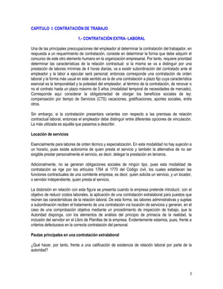 CAPITULO I: CONTRATACIÓN DE TRABAJO
1.- CONTRATACIÓN EXTRA- LABORAL
Una de las principales preocupaciones del empleador al determinar la contratación del trabajador, en
respuesta a un requerimiento de contratación, consiste en determinar la forma que debe adquirir el
concurso de este otro elemento humano en la organización empresarial. Por tanto, requiere prioridad
determinar las características de la relación contractual: si la misma se va a distinguir por una
prestación de labores mínimas de 4 horas diarias, va a existir subordinación del contratado ante el
empleador y la labor a ejecutar será personal; entonces corresponde una contratación de orden
laboral y la forma más usual en este sentido es la de una contratación a plazo fijo cuya característica
esencial es la temporalidad y la potestad del empleador, al término de la contratación, de renovar o
no el contrato hasta un plazo máximo de 5 años (modalidad temporal de necesidades de mercado).
Corresponde aquí considerar la obligatoriedad de otorgar los beneficios sociales de ley:
compensación por tiempo de Servicios (CTS) vacaciones, gratificaciones, aportes sociales, entre
otros.
Sin embargo, si la contratación presentara variantes con respecto a las premisas de relación
contractual laboral, entonces el empleador debe distinguir entre diferentes opciones de vinculación.
La más utilizada es aquélla que pasamos a describir.
Locación de servicios
Esencialmente para labores de orden técnico y especialización. En esta modalidad no hay sujeción a
un horario, pues existe autonomía de quien presta el servicio y también la alternativa de no ser
exigible prestar personalmente el servicio, es decir, delegar la prestación en terceros.
Adicionalmente, no se generan obligaciones sociales de ningún tipo, pues esta modalidad de
contratación se rige por los artículos 1764 al 1770 del Código civil, los cuales establecen las
funciones contractuales de una comitente empresa, es decir, quien solicita un servicio, y un locador,
o servidor independiente, quien presta el servicio.
La distorsión en relación con esta figura se presenta cuando la empresa pretende introducir, con el
objetivo de reducir costos laborales, la aplicación de una contratación extralaboral para puestos que
reúnen las características de la relación laboral. De esta forma, las labores administrativas y sujetas
a subordinación reciben el tratamiento de una contratación vía locación de servicios y generan, en el
caso de una comprobación objetiva mediante un procedimiento de inspección de trabajo, que la
Autoridad disponga, con los elementos de análisis del principio de primacía de la realidad, la
inclusión del servidor en el Libro de Planillas de la empresa. Evidentemente estamos, pues, frente a
criterios defectuosos en la correcta contratación del personal.
Pautas principales en una contratación extralaboral
¿Qué hacer, por tanto, frente a una calificación de existencia de relación laboral por parte de la
autoridad?
5
 