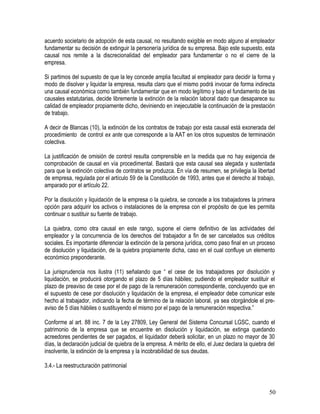 acuerdo societario de adopción de esta causal, no resultando exigible en modo alguno al empleador
fundamentar su decisión de extinguir la personería jurídica de su empresa. Bajo este supuesto, esta
causal nos remite a la discrecionalidad del empleador para fundamentar o no el cierre de la
empresa.
Si partimos del supuesto de que la ley concede amplia facultad al empleador para decidir la forma y
modo de disolver y liquidar la empresa, resulta claro que el mismo podrá invocar de forma indirecta
una causal económica como también fundamentar que en modo legítimo y bajo el fundamento de las
causales estatutarias, decide libremente la extinción de la relación laboral dado que desaparece su
calidad de empleador propiamente dicho, deviniendo en inejecutable la continuación de la prestación
de trabajo.
A decir de Blancas (10), la extinción de los contratos de trabajo por esta causal está exonerada del
procedimiento de control ex ante que corresponde a la AAT en los otros supuestos de terminación
colectiva.
La justificación de omisión de control resulta comprensible en la medida que no hay exigencia de
comprobación de causal en vía procedimental. Bastará que esta causal sea alegada y sustentada
para que la extinción colectiva de contratos se produzca. En vía de resumen, se privilegia la libertad
de empresa, regulada por el artículo 59 de la Constitución de 1993, antes que el derecho al trabajo,
amparado por el artículo 22.
Por la disolución y liquidación de la empresa o la quiebra, se concede a los trabajadores la primera
opción para adquirir los activos o instalaciones de la empresa con el propósito de que les permita
continuar o sustituir su fuente de trabajo.
La quiebra, como otra causal en este rango, supone el cierre definitivo de las actividades del
empleador y la concurrencia de los derechos del trabajador a fin de ser cancelados sus créditos
sociales. Es importante diferenciar la extinción de la persona jurídica, como paso final en un proceso
de disolución y liquidación, de la quiebra propiamente dicha, caso en el cual confluye un elemento
económico preponderante.
La jurisprudencia nos ilustra (11) señalando que “ el cese de los trabajadores por disolución y
liquidación, se producirá otorgando el plazo de 5 días hábiles; pudiendo el empleador sustituir el
plazo de preaviso de cese por el de pago de la remuneración correspondiente, concluyendo que en
el supuesto de cese por disolución y liquidación de la empresa, el empleador debe comunicar este
hecho al trabajador, indicando la fecha de término de la relación laboral, ya sea otorgándole el pre-
aviso de 5 días hábiles o sustituyendo el mismo por el pago de la remuneración respectiva.”
Conforme al art. 88 inc. 7 de la Ley 27809, Ley General del Sistema Concursal LGSC, cuando el
patrimonio de la empresa que se encuentre en disolución y liquidación, se extinga quedando
acreedores pendientes de ser pagados, el liquidador deberá solicitar, en un plazo no mayor de 30
días, la declaración judicial de quiebra de la empresa. A mérito de ello, el Juez declara la quiebra del
insolvente, la extinción de la empresa y la incobrabilidad de sus deudas.
3.4.- La reestructuración patrimonial
50
 