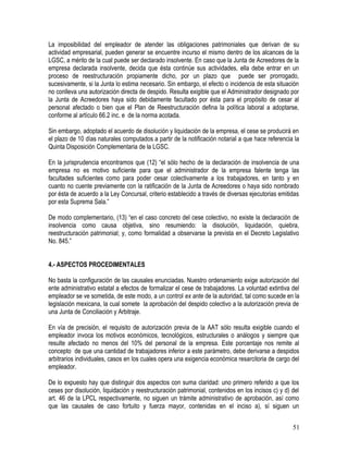 La imposibilidad del empleador de atender las obligaciones patrimoniales que derivan de su
actividad empresarial, pueden generar se encuentre incurso el mismo dentro de los alcances de la
LGSC, a mérito de la cual puede ser declarado insolvente. En caso que la Junta de Acreedores de la
empresa declarada insolvente, decida que ésta continúe sus actividades, ella debe entrar en un
proceso de reestructuración propiamente dicho, por un plazo que puede ser prorrogado,
sucesivamente, si la Junta lo estima necesario. Sin embargo, el efecto o incidencia de esta situación
no conlleva una autorización directa de despido. Resulta exigible que el Administrador designado por
la Junta de Acreedores haya sido debidamente facultado por ésta para el propósito de cesar al
personal afectado o bien que el Plan de Reestructuración defina la política laboral a adoptarse,
conforme al artículo 66.2 inc. e de la norma acotada.
Sin embargo, adoptado el acuerdo de disolución y liquidación de la empresa, el cese se producirá en
el plazo de 10 días naturales computados a partir de la notificación notarial a que hace referencia la
Quinta Disposición Complementaria de la LGSC.
En la jurisprudencia encontramos que (12) “el sólo hecho de la declaración de insolvencia de una
empresa no es motivo suficiente para que el administrador de la empresa falente tenga las
facultades suficientes como para poder cesar colectivamente a los trabajadores, en tanto y en
cuanto no cuente previamente con la ratificación de la Junta de Acreedores o haya sido nombrado
por ésta de acuerdo a la Ley Concursal, criterio establecido a través de diversas ejecutorias emitidas
por esta Suprema Sala.”
De modo complementario, (13) “en el caso concreto del cese colectivo, no existe la declaración de
insolvencia como causa objetiva, sino resumiendo: la disolución, liquidación, quiebra,
reestructuración patrimonial; y, como formalidad a observarse la prevista en el Decreto Legislativo
No. 845.”
4.- ASPECTOS PROCEDIMENTALES
No basta la configuración de las causales enunciadas. Nuestro ordenamiento exige autorización del
ente administrativo estatal a efectos de formalizar el cese de trabajadores. La voluntad extintiva del
empleador se ve sometida, de este modo, a un control ex ante de la autoridad, tal como sucede en la
legislación mexicana, la cual somete la aprobación del despido colectivo a la autorización previa de
una Junta de Conciliación y Arbitraje.
En vía de precisión, el requisito de autorización previa de la AAT sólo resulta exigible cuando el
empleador invoca los motivos económicos, tecnológicos, estructurales o análogos y siempre que
resulte afectado no menos del 10% del personal de la empresa. Este porcentaje nos remite al
concepto de que una cantidad de trabajadores inferior a este parámetro, debe derivarse a despidos
arbitrarios individuales, casos en los cuales opera una exigencia económica resarcitoria de cargo del
empleador.
De lo expuesto hay que distinguir dos aspectos con suma claridad: uno primero referido a que los
ceses por disolución, liquidación y reestructuración patrimonial, contenidos en los incisos c) y d) del
art. 46 de la LPCL respectivamente, no siguen un trámite administrativo de aprobación, así como
que las causales de caso fortuito y fuerza mayor, contenidas en el inciso a), sí siguen un
51
 