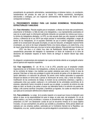 procedimiento de aprobación administrativa, reemplazándose el dictamen teórico y la conciliación,
características del proceso de cese por la causal “b”( motivos económicos, tecnológicos,
estructurales o análogos), por una inspección administrativa del Ministerio del Sector al cual
corresponde la empresa.
5.- PROCEDIMIENTO EXIGIBLE PARA LAS CAUSAS ECONÓMICAS, TECNOLÓGICAS,
ESTRUCTURALES Y ANÁLOGAS
5.1.- Fase informativa.- Resulta exigible para el empleador, a efectos de iniciar este procedimiento,
proporcionar al Sindicato o a falta de éste a los trabajadores, o sus representantes autorizados en
caso de no existir aquél, la información pertinente indicando con precisión los motivos que invoca y
la nómina de trabajadores afectados. La LPCL es más escueta dado que sólo requiere la indicada
nómina, a diferencia de la Ley 24514 que exigía precisar la nacionalidad, antigüedad y cargas de
familia de los trabajadores, en el supuesto entendido de que el anterior legislador consideraba
preferir en la conservación del puesto de empleo, en caso de reducción, al trabajador nacional frente
al extranjero, así como al de mayor antigüedad frente a los menos antiguos y en cierta forma, a los
de mayor carga familiar antes que a los que no tenían estos deberes. Esta precisión que introduce al
LPCL nos lleva a un criterio muy claro de flexibilización laboral respecto a que las
características personales del trabajador no representan un factor de incidencia en la toma de
decisiones del empleador respecto al hecho mismo de extinguir la relación laboral bajo estas
causales.
Es obligación complementaria del empleador dar cuenta del trámite referido en el parágrafo anterior
para la apertura del respectivo expediente.
5.2.- Fase negociadora.- El art. 48 inc. b de la LPCL prescribe que el empleador entable
negociaciones con el Sindicato o los trabajadores, a efectos de acordar las condiciones, terminación
de los contratos de trabajo o las medidas que puedan adoptarse para evitar o limitar el cese de
personal. Esta fase no hace sino privilegiar la opción del acuerdo de partes a fin de determinar una
opción alternativa a la reducción de personal. Se prevén como medios opcionales la suspensión
temporal de labores en forma total o parcial; la disminución de turnos, días u horas de trabajo; la
modificación de las condiciones de trabajo; la revisión de las condiciones colectivas y vigentes y
cualesquiera otras que puedan coadyuvar a la continuidad de las actividades económicas de la
empresa, adquiriendo fuerza vinculante el acuerdo que se adopte. La posición de entorno de esta
etapa es clara: se faculta a las partes a buscar una alternativa frente a la extinción de puestos de
trabajo y ello acarrea sacrificar conquistas y beneficios ya logrados, los cuales se reducirían antes
que optar por la conclusión definitiva de la relación laboral.
5.3.- Fase probatoria.- La carga de la prueba respecto a la causal que invoca el empleador para
aplicar el cese, es de responsabilidad de quien la alega, en este caso, del empleador. En vía de
efecto práctico y en forma simultánea o sucesiva al procedimiento de negociación, el empleador
presentará a la AAT una Declaración Jurada de que se encuentra inmerso en la causa objetiva
invocada, a la que acompañará una pericia que acredite su procedencia. Dicha pericia deberá ser
realizada por una empresa auditora, autorizada por la Contraloría General de la República. Los
trabajadores, a su vez, podrán presentar una pericia alegando lo concerniente a su derecho.
52
 