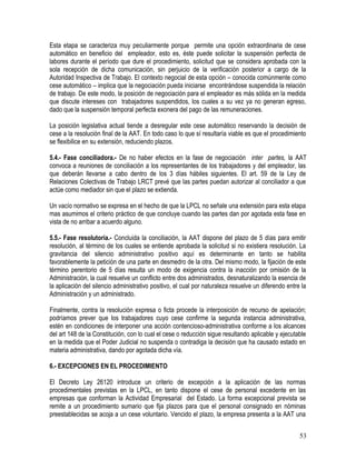 Esta etapa se caracteriza muy peculiarmente porque permite una opción extraordinaria de cese
automático en beneficio del empleador, esto es, éste puede solicitar la suspensión perfecta de
labores durante el período que dure el procedimiento, solicitud que se considera aprobada con la
sola recepción de dicha comunicación, sin perjuicio de la verificación posterior a cargo de la
Autoridad Inspectiva de Trabajo. El contexto negocial de esta opción – conocida comúnmente como
cese automático – implica que la negociación pueda iniciarse encontrándose suspendida la relación
de trabajo. De este modo, la posición de negociación para el empleador es más sólida en la medida
que discute intereses con trabajadores suspendidos, los cuales a su vez ya no generan egreso,
dado que la suspensión temporal perfecta exonera del pago de las remuneraciones.
La posición legislativa actual tiende a desregular este cese automático reservando la decisión de
cese a la resolución final de la AAT. En todo caso lo que sí resultaría viable es que el procedimiento
se flexibilice en su extensión, reduciendo plazos.
5.4.- Fase conciliadora.- De no haber efectos en la fase de negociación inter partes, la AAT
convoca a reuniones de conciliación a los representantes de los trabajadores y del empleador, las
que deberán llevarse a cabo dentro de los 3 días hábiles siguientes. El art. 59 de la Ley de
Relaciones Colectivas de Trabajo LRCT prevé que las partes puedan autorizar al conciliador a que
actúe como mediador sin que el plazo se extienda.
Un vacío normativo se expresa en el hecho de que la LPCL no señale una extensión para esta etapa
mas asumimos el criterio práctico de que concluye cuando las partes dan por agotada esta fase en
vista de no arribar a acuerdo alguno.
5.5.- Fase resolutoria.- Concluida la conciliación, la AAT dispone del plazo de 5 días para emitir
resolución, al término de los cuales se entiende aprobada la solicitud si no existiera resolución. La
gravitancia del silencio administrativo positivo aquí es determinante en tanto se habilita
favorablemente la petición de una parte en desmedro de la otra. Del mismo modo, la fijación de este
término perentorio de 5 días resulta un modo de exigencia contra la inacción por omisión de la
Administración, la cual resuelve un conflicto entre dos administrados, desnaturalizando la esencia de
la aplicación del silencio administrativo positivo, el cual por naturaleza resuelve un diferendo entre la
Administración y un administrado.
Finalmente, contra la resolución expresa o ficta procede la interposición de recurso de apelación;
podríamos prever que los trabajadores cuyo cese confirme la segunda instancia administrativa,
estén en condiciones de interponer una acción contencioso-administrativa conforme a los alcances
del art 148 de la Constitución, con lo cual el cese o reducción sigue resultando aplicable y ejecutable
en la medida que el Poder Judicial no suspenda o contradiga la decisión que ha causado estado en
materia administrativa, dando por agotada dicha vía.
6.- EXCEPCIONES EN EL PROCEDIMIENTO
El Decreto Ley 26120 introduce un criterio de excepción a la aplicación de las normas
procedimentales previstas en la LPCL, en tanto dispone el cese de personal excedente en las
empresas que conforman la Actividad Empresarial del Estado. La forma excepcional prevista se
remite a un procedimiento sumario que fija plazos para que el personal consignado en nóminas
preestablecidas se acoja a un cese voluntario. Vencido el plazo, la empresa presenta a la AAT una
53
 