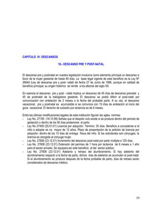 CAPITULO IV: DESCANSOS
18.- DESCANSO PRE Y POST-NATAL
El descanso pre y postnatal en nuestra legislación involucra como elemento principal un descanso a
favor de la mujer gestante de hasta 90 días. La base legal vigente de este beneficio es la Ley Nº
26644 (Ley de descanso pre y post- natal) de fecha 27 de Junio de 1996, aunque en calidad de
beneficio principal, su origen histórico se remite a los albores del siglo XX.
En esencia el descanso pre y post - natal implica un descanso de 45 días de descanso prenatal y
45 de postnatal de la trabajadora gestante. El descanso se podrá diferir al post-natal por
comunicación con antelación de 2 meses a la fecha del probable parto. A su vez, el descanso
vacacional, pre y postnatal es acumulable si se comunica con 15 días de antelación al inicio del
goce vacacional. El derecho de subsidio por lactancia es de 6 meses.
Entre las últimas modificaciones legales de esta institución figuran las sgtes. normas:
- Ley No. 27185 (18.10.99) Señala que el despido nulo existe si se produce dentro del periodo de
gestación o dentro de los 90 días posteriores al parto.
- Ley No 27409 (25.01.01) Licencia por adopción. Término: 30 días. Beneficio a concederse si el
niño a adoptar es no mayor de 12 años. Plazo de presentación de la petición de licencia por
adopción: dentro de los 15 días de entrega física del niño. Si los solicitantes son cónyuges, la
licencia es otorgada al cónyuge mujer.
- Ley No. 27606 (23.12.01) Incremento del descanso post-natal por parto múltiple a 120 días.
- Ley No. 27606 (23.12.01) Extensión del permiso de 1 hora por lactancia de 6 meses a 1 año
para el sector privado. Se equipara así este beneficio al del sector público.
- Ley No. 27606 (23.12.01) Adelanto y retraso del alumbramiento. Si hay adelanto del
alumbramiento respecto a la fecha de parto, dichos días de adelanto se acumulan al post-natal.
Si el alumbramiento se produce después de la fecha probable de parto, días de retraso serán
considerados de descanso médico.
59
 