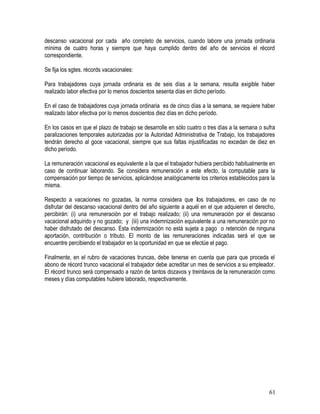 descanso vacacional por cada año completo de servicios, cuando labore una jornada ordinaria
mínima de cuatro horas y siempre que haya cumplido dentro del año de servicios el récord
correspondiente.
Se fija los sgtes. récords vacacionales:
Para trabajadores cuya jornada ordinaria es de seis días a la semana, resulta exigible haber
realizado labor efectiva por lo menos doscientos sesenta días en dicho período.
En el caso de trabajadores cuya jornada ordinaria es de cinco días a la semana, se requiere haber
realizado labor efectiva por lo menos doscientos diez días en dicho período.
En los casos en que el plazo de trabajo se desarrolle en sólo cuatro o tres días a la semana o sufra
paralizaciones temporales autorizadas por la Autoridad Administrativa de Trabajo, los trabajadores
tendrán derecho al goce vacacional, siempre que sus faltas injustificadas no excedan de diez en
dicho período.
La remuneración vacacional es equivalente a la que el trabajador hubiera percibido habitualmente en
caso de continuar laborando. Se considera remuneración a este efecto, la computable para la
compensación por tiempo de servicios, aplicándose analógicamente los criterios establecidos para la
misma.
Respecto a vacaciones no gozadas, la norma considera que los trabajadores, en caso de no
disfrutar del descanso vacacional dentro del año siguiente a aquél en el que adquieren el derecho,
percibirán: (i) una remuneración por el trabajo realizado; (ii) una remuneración por el descanso
vacacional adquirido y no gozado; y (iii) una indemnización equivalente a una remuneración por no
haber disfrutado del descanso. Esta indemnización no está sujeta a pago o retención de ninguna
aportación, contribución o tributo. El monto de las remuneraciones indicadas será el que se
encuentre percibiendo el trabajador en la oportunidad en que se efectúe el pago.
Finalmente, en el rubro de vacaciones truncas, debe tenerse en cuenta que para que proceda el
abono de récord trunco vacacional el trabajador debe acreditar un mes de servicios a su empleador.
El récord trunco será compensado a razón de tantos dozavos y treintavos de la remuneración como
meses y días computables hubiere laborado, respectivamente.
61
 