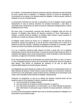 En lo referido a la oportunidad del descanso vacacional, prescribe el dispositivo que éste será fijado
de común acuerdo entre el empleador y el trabajador, teniendo en cuenta las necesidades de
funcionamiento de la empresa y los intereses propios del trabajador. A falta de acuerdo, decidirá el
empleador en uso de su facultad directriz.
La remuneración vacacional, por otro lado, es equivalente a la que el trabajador hubiera percibido
habitualmente en caso de continuar laborando. Se considera remuneración, a este efecto, la
computable para la compensación por tiempo de servicios, aplicándose analógicamente los criterios
establecidos para la misma.
Del mismo modo, la remuneración vacacional será abonada al trabajador antes del inicio del
descanso. El trabajador debe disfrutar del descanso vacacional en forma ininterrumpida; sin
embargo, a solicitud escrita del trabajador, el empleador podrá autorizar el goce vacacional en
períodos que no podrán ser inferiores a siete días naturales.
El trabajador puede convenir por escrito con su empleador en acumular hasta dos descansos
consecutivos, siempre que después de un año de servicios continuo disfrute por lo menos de un
descanso de siete días naturales. Tratándose de trabajadores contratados en el extranjero, podrán
convenir por escrito la acumulación de períodos vacacionales por dos o más años.
A su vez, el descanso vacacional puede reducirse de treinta a quince días, con la respectiva
compensación de quince días de remuneración. El acuerdo de reducción debe constar por escrito. El
empleador está obligado a hacer constar expresamente en el libro de planillas, la fecha del descanso
vacacional, y el pago de la remuneración correspondiente.
En los casos de trabajo discontinuo de temporada cuya duración fuere inferior a un año y no menor a
un mes, el trabajador percibirá un dozavo de la remuneración vacacional por cada mes completo de
labor efectiva. Toda fracción se considerará por treintavos; en tal caso se aplica dicha
proporcionalidad respecto a la duración del goce vacacional.
Los trabajadores que cesen después de cumplido el año de servicios y el correspondiente récord, sin
haber disfrutado del descanso, tendrán derecho al abono del íntegro de la remuneración vacacional.
El récord trunco será compensado a razón de tantos dozavos y treintavos de la remuneración como
meses y días computables hubiere laborado el trabajador, respectivamente.
Finalmente, los trabajadores, en caso de no disfrutar del descanso vacacional dentro del año
siguiente a aquel en el que adquieren el derecho, percibirán lo siguiente:
a) Una remuneración por el trabajo realizado;
b) Una remuneración por el descanso vacacional adquirido y no gozado; y,
c) Una indemnización equivalente a una remuneración por no haber disfrutado del descanso.
Esta indemnización no está sujeta a pago o retención de ninguna aportación, contribución o
tributo.
El monto de las remuneraciones indicadas será el que se encuentre percibiendo el trabajador en la
oportunidad en que se efectúe el pago.
63
 