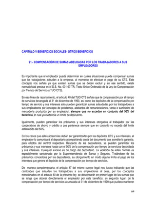 CAPITULO V BENEFICIOS SOCIALES- OTROS BENEFICIOS
21.- COMPENSACIÓN DE SUMAS ADEUDADAS POR LOS TRABAJADORES A SUS
EMPLEADORES
Es importante que el empleador pueda determinar en cuáles situaciones puede compensar sumas
que los trabajadores adeudan a la empresa, al momento de efectuar el pago de su CTS. Este
concepto nos señala ya que existen sumas que se deben excluir y en ese sentido, existe
normatividad precisa en el D.S. No. 001-97-TR, Texto Único Ordenado de la Ley de Compensación
por Tiempo de Servicios (TUO CTS).
En esa línea de razonamiento, el articulo 40 del TUO CTS señala que la compensación por el tiempo
de servicios devengada al 31 de diciembre de 1990, así como los depósitos de la compensación por
tiempo de servicio y sus intereses sólo pueden garantizar sumas adeudadas por los trabajadores a
sus empleadores por concepto de préstamos, adelantos de remuneraciones, venta o suministro de
mercadería producida por su empleador, siempre que no excedan en conjunto del 50% del
beneficio, lo cual ya evidencia un límite de descuento.
Igualmente, pueden garantizar los préstamos y sus intereses otorgados al trabajador por las
cooperativas de ahorro y crédito a que pertenece siempre que en conjunto no exceda del límite
establecido del 50%.
En los casos que estas acreencias deban ser garantizadas por los depósitos CTS y sus intereses, el
empleador lo comunicará al depositario acompañando copia del documento que acredite la garantía,
para efectos del control respectivo. Respecto de los depositarios, se pueden garantizar los
préstamos y sus intereses hasta con el 50% de la compensación por tiempo de servicios depositada
y sus intereses. Cualquier exceso es de cargo del depositario. La violación de estas normas es
especialmente sancionada por la Superintendencia de Banca y Seguros. Tratándose de los
préstamos concedidos por los depositarios, su otorgamiento en modo alguno limita el pago de los
intereses que genera el depósito de la compensación por tiempo de servicios.
De manera complementaria, el articulo 47 del mismo cuerpo legal nos ilustra indicando que las
cantidades que adeuden los trabajadores a sus empleadores al cese, por los conceptos
mencionados en el articulo 40 de la presente ley, se descontarán en primer lugar de las sumas que
se tenga que abonar directamente el empleador por este beneficio; en segundo lugar, de la
compensación por tiempo de servicios acumulada al 31 de diciembre de 1990 que pudiera mantener
64
 