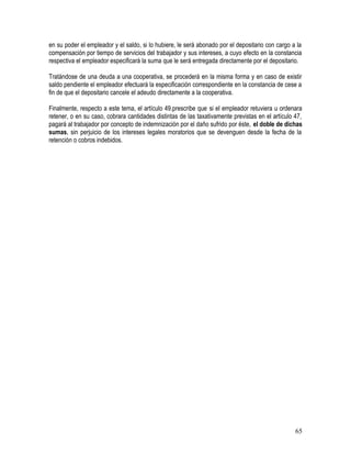 en su poder el empleador y el saldo, si lo hubiere, le será abonado por el depositario con cargo a la
compensación por tiempo de servicios del trabajador y sus intereses, a cuyo efecto en la constancia
respectiva el empleador especificará la suma que le será entregada directamente por el depositario.
Tratándose de una deuda a una cooperativa, se procederá en la misma forma y en caso de existir
saldo pendiente el empleador efectuará la especificación correspondiente en la constancia de cese a
fin de que el depositario cancele el adeudo directamente a la cooperativa.
Finalmente, respecto a este tema, el artículo 49.prescribe que si el empleador retuviera u ordenara
retener, o en su caso, cobrara cantidades distintas de las taxativamente previstas en el artículo 47,
pagará al trabajador por concepto de indemnización por el daño sufrido por éste, el doble de dichas
sumas, sin perjuicio de los intereses legales moratorios que se devenguen desde la fecha de la
retención o cobros indebidos.
65
 