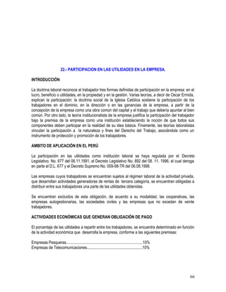 22.- PARTICIPACION EN LAS UTILIDADES EN LA EMPRESA.
INTRODUCCIÓN
La doctrina laboral reconoce al trabajador tres formas definidas de participación en la empresa: en el
lucro, beneficio o utilidades, en la propiedad y en la gestión. Varias teorías, a decir de Oscar Ermida,
explican la participación: la doctrina social de la Iglesia Católica sostiene la participación de los
trabajadores en el dominio, en la dirección o en las ganancias de la empresa, a partir de la
concepción de la empresa como una obra común del capital y el trabajo que debería apuntar al bien
común. Por otro lado, la teoría institucionalista de la empresa justifica la participación del trabajador
bajo la premisa de la empresa como una institución estableciendo la noción de que todos sus
componentes deben participar en la realidad de su idea básica. Finamente, las teorías laboralistas
vinculan la participación a la naturaleza y fines del Derecho del Trabajo, asociándola como un
instrumento de protección y promoción de los trabajadores.
AMBITO DE APLICACIÓN EN EL PERÚ
La participación en las utilidades como institución laboral se haya regulada por el Decreto
Legislativo. No. 677 del 06.11.1991, el Decreto Legislativo No. 892 del 08. 11. 1996, el cual deroga
en parte el D.L. 677 y el Decreto Supremo No. 009-98-TR del 06.08.1998.
Las empresas cuyos trabajadores se encuentran sujetos al régimen laboral de la actividad privada,
que desarrollan actividades generadoras de rentas de tercera categoría, se encuentran obligadas a
distribuir entre sus trabajadores una parte de las utilidades obtenidas.
Se encuentran excluidos de esta obligación, de acuerdo a su modalidad, las cooperativas, las
empresas autogestionarias, las sociedades civiles y las empresas que no excedan de veinte
trabajadores.
ACTIVIDADES ECONÓMICAS QUE GENERAN OBLIGACIÓN DE PAGO
El porcentaje de las utilidades a repartir entre los trabajadores, se encuentra determinado en función
de la actividad económica que desarrolla la empresa, conforme a las siguientes premisas:
Empresas Pesqueras............................................................................10%
Empresas de Telecomunicaciones.......................................................10%
66
 