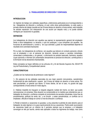 2.- TRABAJADORES DE DIRECCIÓN Y CONFIANZA
INTRODUCCION
Un régimen de trabajo con calidades específicas y distinciones particulares es el correspondiente a
los trabajadores de dirección y confianza, el cual, entre otras particularidades, no está sujeto a
jornada máxima de trabajo (excede así las 8 horas diarias sin derecho a horas extras), está impedido
de solicitar reposición (vía interposición de una acción por despido nulo) y no puede solicitar
reintegros por vacaciones no gozadas.
DEFINICION
Los trabajadores de dirección son aquellos que ejercen la representación general del empleador
frente a otros trabajadores o a terceros, o que los sustituyen, o que comparten con aquellos las
funciones de administración y control y de cuya actividad y grado de responsabilidad depende el
resultado de la actividad empresarial.
Por su lado, los trabajadores de confianza son aquellos que laboran en contacto personal y directo
con el empleador o con el personal de dirección, teniendo acceso a secretos industriales,
comerciales o profesionales, y, en general, a información de carácter reservado. Asimismo, aquellos
cuyas opiniones o informes son presentados directamente al personal de dirección, contribuyendo a
la formación de las decisiones empresariales.
Estos conceptos se hayan definidos en los artículos 43 y 44 del Decreto Supremo No. 003-97-TR
Ley de Productividad y Competitividad Laboral.
CARACTERISTICAS
¿Cuáles son las implicancias de pertenecer a este régimen?
1.- Sin perjuicio de las calidades esenciales de una mejor posición remunerativa, característica
fundamental de esta clasificación, superar las 8 horas de trabajo sin derecho a horas extras. Por
esta peculiaridad, un gerente que labore 12 horas diarias, de ser el caso, no gozará del pago
correspondiente a horas extras en modo alguno.
2.- Hallarse impedido de impugnar un despido alegando nulidad del mismo, es decir, que pueda
reincorporarse a la empresa. Esta situación es comprensible en la medida que entendemos que un
trabajador de dirección y confianza comparte el conocimiento de secretos industriales, know how de
procedimientos, políticas de venta, etc., y en función a estas características, un conflicto con el
empleador, dificulta el trabajo en común a nivel de dirección o confianza.
3.-Perder el derecho a vacaciones no gozadas. La ley prescribe la pérdida de este derecho para el
trabajador de este régimen si no goza oportunamente de sus vacaciones. Podrá existir acumulación
de vacaciones hasta por un máximo de 2 períodos siempre que la empresa y el trabajador
convengan en ello por escrito, siendo esto aplicable a todos los regímenes de trabajo, mas como
7
 