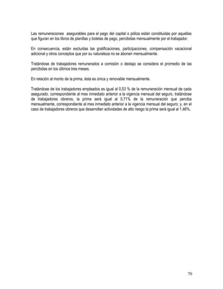 Las remuneraciones asegurables para el pago del capital o póliza están constituidas por aquellas
que figuran en los libros de planillas y boletas de pago, percibidas mensualmente por el trabajador.
En consecuencia, están excluidas las gratificaciones, participaciones, compensación vacacional
adicional y otros conceptos que por su naturaleza no se abonen mensualmente.
Tratándose de trabajadores remunerados a comisión o destajo se considera el promedio de las
percibidas en los últimos tres meses.
En relación al monto de la prima, ésta es única y renovable mensualmente.
Tratándose de los trabajadores empleados es igual al 0,53 % de la remuneración mensual de cada
asegurado, correspondiente al mes inmediato anterior a la vigencia mensual del seguro, tratándose
de trabajadores obreros, la prima será igual al 0,71% de la remuneración que perciba
mensualmente, correspondiente al mes inmediato anterior a la vigencia mensual del seguro; y, en el
caso de trabajadores obreros que desarrollan actividades de alto riesgo la prima será igual al 1,46%.
70
 