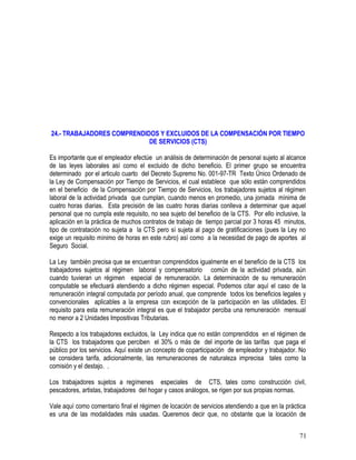 24.- TRABAJADORES COMPRENDIDOS Y EXCLUIDOS DE LA COMPENSACIÓN POR TIEMPO
DE SERVICIOS (CTS)
Es importante que el empleador efectúe un análisis de determinación de personal sujeto al alcance
de las leyes laborales así como el excluido de dicho beneficio. El primer grupo se encuentra
determinado por el articulo cuarto del Decreto Supremo No. 001-97-TR Texto Único Ordenado de
la Ley de Compensación por Tiempo de Servicios, el cual establece que sólo están comprendidos
en el beneficio de la Compensación por Tiempo de Servicios, los trabajadores sujetos al régimen
laboral de la actividad privada que cumplan, cuando menos en promedio, una jornada mínima de
cuatro horas diarias. Esta precisión de las cuatro horas diarias conlleva a determinar que aquel
personal que no cumpla este requisito, no sea sujeto del beneficio de la CTS. Por ello inclusive, la
aplicación en la práctica de muchos contratos de trabajo de tiempo parcial por 3 horas 45 minutos,
tipo de contratación no sujeta a la CTS pero sí sujeta al pago de gratificaciones (pues la Ley no
exige un requisito mínimo de horas en este rubro) así como a la necesidad de pago de aportes al
Seguro Social.
La Ley también precisa que se encuentran comprendidos igualmente en el beneficio de la CTS los
trabajadores sujetos al régimen laboral y compensatorio común de la actividad privada, aún
cuando tuvieran un régimen especial de remuneración. La determinación de su remuneración
computable se efectuará atendiendo a dicho régimen especial. Podemos citar aquí el caso de la
remuneración integral computada por período anual, que comprende todos los beneficios legales y
convencionales aplicables a la empresa con excepción de la participación en las utilidades. El
requisito para esta remuneración integral es que el trabajador perciba una remuneración mensual
no menor a 2 Unidades Impositivas Tributarias.
Respecto a los trabajadores excluidos, la Ley indica que no están comprendidos en el régimen de
la CTS los trabajadores que perciben el 30% o más de del importe de las tarifas que paga el
público por los servicios. Aquí existe un concepto de coparticipación de empleador y trabajador. No
se considera tarifa, adicionalmente, las remuneraciones de naturaleza imprecisa tales como la
comisión y el destajo. .
Los trabajadores sujetos a regímenes especiales de CTS, tales como construcción civil,
pescadores, artistas, trabajadores del hogar y casos análogos, se rigen por sus propias normas.
Vale aquí como comentario final el régimen de locación de servicios atendiendo a que en la práctica
es una de las modalidades más usadas. Queremos decir que, no obstante que la locación de
71
 