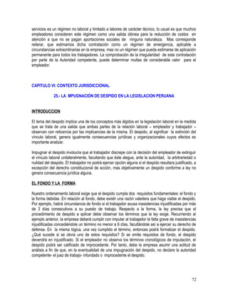 servicios es un régimen no laboral y limitado a labores de carácter técnico, lo usual es que muchos
empleadores consideren este régimen como una salida idónea para la reducción de costos en
atención a que no se pagan aportaciones sociales de ninguna naturaleza. Mas corresponde
reiterar, que estimamos dicha contratación como un régimen de emergencia, aplicable a
circunstancias extraordinarias en la empresa, mas no un régimen que pueda estimarse de aplicación
permanente para todos los trabajadores. La comprobación de la irregularidad de esta contratación
por parte de la Autoridad competente, puede determinar multas de considerable valor para el
empleador.
CAPITULO VI: CONTEXTO JURISDICCIONAL
25.- LA MPUGNACIÓN DE DESPIDO EN LA LEGISLACION PERUANA
INTRODUCCION
El tema del despido implica una de los conceptos más álgidos en la legislación laboral en la medida
que se trata de una salida que ambas partes de la relación laboral – empleador y trabajador –
observan con reticencia por las implicancias de la misma. El despido, al significar la extinción del
vínculo laboral, genera igualmente consecuencias jurídicas y organizacionales cuyos efectos es
importante analizar.
Impugnar el despido involucra que el trabajador discrepe con la decisión del empleador de extinguir
el vínculo laboral unilateralmente, facultando que éste alegue, ante la autoridad, la arbitrariedad o
nulidad del despido. El trabajador no podrá ejercer opción alguna si el despido resultara justificado, a
excepción del derecho constitucional de acción, mas objetivamente un despido conforme a ley no
genera consecuencia jurídica alguna.
EL FONDO Y LA FORMA
Nuestro ordenamiento laboral exige que el despido cumpla dos requisitos fundamentales: el fondo y
la forma debidas .En relación al fondo, debe existir una razón valedera que haga viable el despido.
Por ejemplo, habrá circunstancia de fondo si el trabajador acusa inasistencias injustificadas por más
de 3 días consecutivos a su puesto de trabajo. Respecto a la forma, la ley precisa que el
procedimiento de despido a aplicar debe observar los términos que la ley exige. Recurriendo al
ejemplo anterior, la empresa deberá cumplir con imputar al trabajador la falta grave de inasistencias
injustificadas concediéndole un término no menor a 6 días, facultándole así a ejercer su derecho de
defensa. En la misma lógica, una vez cumplido el término, entonces podrá formalizar el despido.
¿Qué sucede si se obvia uno de estos requisitos? Si se omite requisitos de fondo, el despido
devendrá en injustificado. Si el empleador no observa los términos cronológicos de imputación, el
despido podrá ser calificado de improcedente. Por tanto, debe la empresa asumir una actitud de
análisis a fin de que, en la eventualidad de una impugnación del despido, no declare la autoridad
competente- el juez de trabajo- infundado o improcedente el despido.
72
 