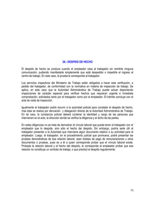 26.- DESPIDO DE HECHO
El despido de hecho se produce cuando el empleador cesa al trabajador sin remitirle ninguna
comunicación, pudiendo manifestarle simplemente que está despedido o impedirle el ingreso al
centro de trabajo. En este caso, la prueba le corresponde al trabajador.
Los servicios inspectivos del Ministerio de Trabajo están obligados a hacer esta verificación, a
pedido del trabajador, de conformidad con la normativa en materia de inspección de trabajo. Se
aplica, en este caso que la Autoridad Administrativa de Trabajo puede actuar disponiendo
inspecciones de carácter especial para verificar hechos que requieran urgente e inmediata
comprobación, solicitados tanto por el trabajador como por el empleador. El trámite concluye con el
acta de visita de inspección.
Igualmente el trabajador podrá recurrir a la autoridad policial para constatar el despido de hecho,
mas ésta se realiza por derivación y delegación directa de la Autoridad Administrativa de Trabajo.
En tal caso, la constancia policial deberá contener la identidad y cargo de las personas que
intervienen en el acto, la dirección donde se verifica la diligencia y el dicho de las partes.
En estas diligencias no se trata de demostrar el vínculo laboral que pueda tener el trabajador con el
empleador que lo despide, sino sólo el hecho del despido. Sin embargo, podría serle útil al
trabajador presentar a la Autoridad que interviene algún documento relativo a su actividad para el
empleador. Luego, el trabajador, en el procedimiento judicial que promueva, podrá presentar las
pruebas demostrativas de esa relación laboral, sean boletas de pago de remuneraciones u otros
documentos o pruebas, pues es a él a quien corresponde probar que el vínculo laboral existe.
Probada la relación laboral y el hecho del despido, le corresponde al empleador probar que esa
relación no constituye un contrato de trabajo, o que practicó el despido regularmente.
75
 