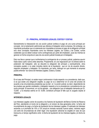 27.- PRINCIPAL, INTERESES LEGALES, COSTOS Y COSTAS
Generalmente la interposición de una acción judicial conlleva el pago de una suma principal por
concepto de la reclamación patrimonial que efectúa el trabajador ante la empresa. Sin embargo, es
importante puntualizar que no solamente son imputables al proceso el pago de la obligación principal
sino otros conceptos importantes como los Intereses Legales, los Costos y las Costas, sumas
colaterales que se deben evaluar como contingencias por parte del empleador, pues las mismas se
generan en forma conjunta en caso de una acción judicial iniciada por el trabajador.
Esto nos lleva a pensar que si enfrentamos la contingencia de un proceso judicial, podemos asumir
hasta estos cuatro rubros antes descritos. Propiamente, en una negociación por vía directa sobre la
pretensión del trabajador, sólo se discutirá la obligación del principal y eventualmente, otros
conceptos pueden o no estar incluidos dentro de la liquidación que en vía de acuerdo directo,
negocien empleador y trabajador. Es importante, por tanto, distinguir en qué momento la empresa
puede enfrentar los rubros de Intereses Legales, Costos y Costas.
PRINCIPAL
En el caso del Principal, no existe mayor controversia ni duda respecto a su procedencia, dado que,
si es que existe una obligación exigible, su pago se va a determinar en el curso del proceso de
acuerdo a las circunstancias probatorias que se den en la acción judicial, es decir, dependiendo de
las pruebas que aporten empleador y trabajador respecto a la no procedencia o procedencia de una
suma principal. Si asumimos, en vía de ejemplo, una obligación que el trabajador demanda por S/.
12,000 y la empresa estima en S/. 6,000, constituirá principal el fallo que el Juzgado expida al
respecto.
INTERESES LEGALES
Los Intereses Legales varían de acuerdo a los factores de liquidación del Banco Central de Reserva
del Perú, atendiendo al monto de la obligación y al número de días generados entre la fecha del
incumplimiento de pago y la fecha de liquidación de los Intereses Legales. El estimado de Intereses
asciende a un promedio de 10% a 12% anual en moneda nacional( nuevos soles), variando según
una serie de circunstancias de orden legal. Una liquidación adicional es exigible en caso de que
transcurra un tiempo significativo entre la fecha de liquidación de los intereses legales y la fecha de
pago.
76
 