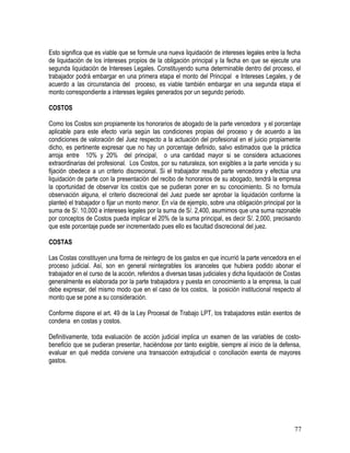 Esto significa que es viable que se formule una nueva liquidación de intereses legales entre la fecha
de liquidación de los intereses propios de la obligación principal y la fecha en que se ejecute una
segunda liquidación de Intereses Legales. Constituyendo suma determinable dentro del proceso, el
trabajador podrá embargar en una primera etapa el monto del Principal e Intereses Legales, y de
acuerdo a las circunstancia del proceso, es viable también embargar en una segunda etapa el
monto correspondiente a intereses legales generados por un segundo periodo.
COSTOS
Como los Costos son propiamente los honorarios de abogado de la parte vencedora y el porcentaje
aplicable para este efecto varía según las condiciones propias del proceso y de acuerdo a las
condiciones de valoración del Juez respecto a la actuación del profesional en el juicio propiamente
dicho, es pertinente expresar que no hay un porcentaje definido, salvo estimados que la práctica
arroja entre 10% y 20% del principal, o una cantidad mayor si se considera actuaciones
extraordinarias del profesional. Los Costos, por su naturaleza, son exigibles a la parte vencida y su
fijación obedece a un criterio discrecional. Si el trabajador resultó parte vencedora y efectúa una
liquidación de parte con la presentación del recibo de honorarios de su abogado, tendrá la empresa
la oportunidad de observar los costos que se pudieran poner en su conocimiento. Si no formula
observación alguna, el criterio discrecional del Juez puede ser aprobar la liquidación conforme la
planteó el trabajador o fijar un monto menor. En vía de ejemplo, sobre una obligación principal por la
suma de S/. 10,000 e intereses legales por la suma de S/. 2,400, asumimos que una suma razonable
por conceptos de Costos pueda implicar el 20% de la suma principal, es decir S/. 2,000, precisando
que este porcentaje puede ser incrementado pues ello es facultad discrecional del juez.
COSTAS
Las Costas constituyen una forma de reintegro de los gastos en que incurrió la parte vencedora en el
proceso judicial. Así, son en general reintegrables los aranceles que hubiera podido abonar el
trabajador en el curso de la acción, referidos a diversas tasas judiciales y dicha liquidación de Costas
generalmente es elaborada por la parte trabajadora y puesta en conocimiento a la empresa, la cual
debe expresar, del mismo modo que en el caso de los costos, la posición institucional respecto al
monto que se pone a su consideración.
Conforme dispone el art. 49 de la Ley Procesal de Trabajo LPT, los trabajadores están exentos de
condena en costas y costos.
Definitivamente, toda evaluación de acción judicial implica un examen de las variables de costo-
beneficio que se pudieran presentar, haciéndose por tanto exigible, siempre al inicio de la defensa,
evaluar en qué medida conviene una transacción extrajudicial o conciliación exenta de mayores
gastos.
77
 