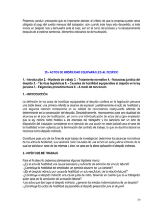 Podemos concluir precisando que es importante atender al criterio de que la empresa puede verse
obligada al pago del sueldo mensual del trabajador, aún cuando éste haya sido despedido, si éste
invoca un despido nulo y demuestra ante el Juez, aún en el curso del proceso y no necesariamente
después de expedirse sentencia, elementos indiciarios de dicho despido.
29.- ACTOS DE HOSTILIDAD EQUIPARABLES AL DESPIDO
1. - Introducción 2. - Hipótesis de trabajo 3. - Tratamiento normativo 4. - Naturaleza jurídica del
despido 5. - Técnicas legislativas 6. - Causales de hostilidad equiparables al despido en la ley
peruana.7. - Exigencias procedimentales 8. - A modo de conclusión
1. - INTRODUCCIÓN
La definición de los actos de hostilidad equiparables al despido conlleva en la legislación peruana
una doble tarea: una primera referida al alcance de expresar cualitativamente el acto de hostilidad y
una segunda mención corresponde en su calidad de circunstancia coadyuvante además de
determinante en la consecución del despido. Descriptivamente, reconocemos pues una dualidad de
alcances en el acto de hostilización, así como una individualización de actos del propio empleador
que la ley califica como hostiles a los intereses del trabajador y los sanciona con un acto de
disposición del trabajador consistente en el ejercicio de una acción en sede judicial para el cese de
la hostilidad, o bien optando por la terminación del contrato de trabajo, lo que en doctrina laboral se
reconoce como despido indirecto.
Constituye pues uno de los fines de este trabajo de investigación determinar los alcances normativos
de los actos de hostilidad, sus variantes como causales de una acción en sede judicial a través de la
cual se solicita un cese de las mismas o bien, se opta por la plena aplicación el despido indirecto.
2. -HIPÓTESIS DE TRABAJO
Para el fin descrito debemos plantearnos algunas hipótesis marco:
-¿Es el acto de hostilidad una causal necesaria y suficiente de extinción del vínculo laboral?
-¿Constituye la hostilidad del empleador un ejercicio abusivo del jus variandi?
-¿Es el despido indirecto por causa de hostilidad un acto resolutorio de la relación laboral?
-¿Constituye el despido indirecto una causa justa de retiro, teniendo en cuenta que es el trabajador
quien opta por la conclusión de la relación laboral?
-Los actos que dan lugar al despido indirecto, ¿generan los efectos indemnizatorios de un despido?
-¿Constituye los actos de hostilidad equiparables al despido presunción jure et de jure?
79
 