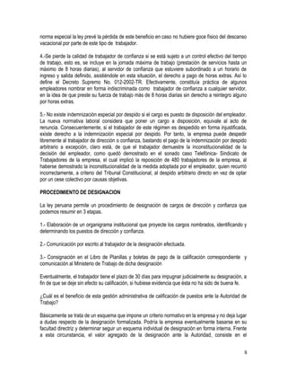 norma especial la ley prevé la pérdida de este beneficio en caso no hubiere goce físico del descanso
vacacional por parte de este tipo de trabajador.
4.-Se pierde la calidad de trabajador de confianza si se está sujeto a un control efectivo del tiempo
de trabajo, esto es, se incluye en la jornada máxima de trabajo (prestación de servicios hasta un
máximo de 8 horas diarias), al servidor de confianza que estuviere subordinado a un horario de
ingreso y salida definido, asistiéndole en esta situación, el derecho a pago de horas extras. Así lo
define el Decreto Supremo No. 012-2002-TR. Efectivamente, constituía práctica de algunos
empleadores nombrar en forma indiscriminada como trabajador de confianza a cualquier servidor,
en la idea de que preste su fuerza de trabajo más de 8 horas diarias sin derecho a reintegro alguno
por horas extras.
5.- No existe indemnización especial por despido si el cargo es puesto de disposición del empleador.
La nueva normativa laboral considera que poner un cargo a disposición, equivale al acto de
renuncia. Consecuentemente, si el trabajador de este régimen es despedido en forma injustificada,
existe derecho a la indemnización especial por despido. Por tanto, la empresa puede despedir
libremente al trabajador de dirección o confianza, bastando el pago de la indemnización por despido
arbitrario a excepción, claro está, de que el trabajador demuestre la inconstitucionalidad de la
decisión del empleador, como quedó demostrado en el sonado caso Telefónica- Sindicato de
Trabajadores de la empresa, el cual implicó la reposición de 480 trabajadores de la empresa, al
haberse demostrado la inconstitucionalidad de la medida adoptada por el empleador, quien recurrió
incorrectamente, a criterio del Tribunal Constitucional, al despido arbitrario directo en vez de optar
por un cese colectivo por causas objetivas.
PROCEDIMIENTO DE DESIGNACION
La ley peruana permite un procedimiento de designación de cargos de dirección y confianza que
podemos resumir en 3 etapas.
1.- Elaboración de un organigrama institucional que proyecte los cargos nombrados, identificando y
determinando los puestos de dirección y confianza.
2.- Comunicación por escrito al trabajador de la designación efectuada.
3.- Consignación en el Libro de Planillas y boletas de pago de la calificación correspondiente y
comunicación al Ministerio de Trabajo de dicha designación
Eventualmente, el trabajador tiene el plazo de 30 días para impugnar judicialmente su designación, a
fin de que se deje sin efecto su calificación, si hubiese evidencia que ésta no ha sido de buena fe.
¿Cuál es el beneficio de esta gestión administrativa de calificación de puestos ante la Autoridad de
Trabajo?
Básicamente se trata de un esquema que impone un criterio normativo en la empresa y no deja lugar
a dudas respecto de la designación formalizada. Podría la empresa eventualmente basarse en su
facultad directriz y determinar seguir un esquema individual de designación en forma interna. Frente
a esta circunstancia, el valor agregado de la designación ante la Autoridad, consiste en el
8
 