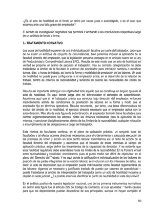-¿Es el acto de hostilidad en el fondo un retiro por causa justa o autodespido, o es el caso que
estamos ante una falta grave del empleador?
El sentido de investigación dogmática nos permitirá ir arribando a las conclusiones respectivas luego
de un análisis de fondo y forma.
3.- TRATAMIENTO NORMATIVO
Los actos de hostilidad requieren de una individualización taxativa por parte del trabajador, dado que
de no existir un enfoque de conjunto de circunstancias, bien podemos imputar la aplicación de la
facultad directriz del empleador, que la legislación peruana consagra en el artículo nueve de la Ley
de Productividad y Competitividad Laboral LPCL. Resulta de este modo que un acto de hostilidad en
verdad se propone un ánimo de perjuicio al trabajador, mas su correcta categorización no debe
trasladarse al ámbito de la facultad in extenso del empleador para introducir cambios o modificar
turnos, días u horas de trabajo, así como la forma y modalidad de prestación de las labores. Un acto
de hostilidad no puede pues configurarse si el empleador actúa, en el desarrollo de la relación de
trabajo, dentro de criterios de razonabilidad y teniendo en cuenta las necesidades del centro de
trabajo.
Resulta así importante distinguir con objetividad todo aquello que se constituye en ángulo opuesto al
acto de hostilidad. Es aquí donde juega otro rol diferenciador el concepto de subordinación.
Asumimos aquí que si el trabajador presta sus servicios bajo dirección del empleador, entonces
implícitamente admite las condiciones de prestación de labores en la forma y modo que el
empleador fija en términos operativos. Resulta recurrente, por tanto, una tarea diferenciadora de
excluir del ámbito de la hostilidad, el ejercicio directriz necesario que el empleador aplica con la
subordinación. Más allá de esta figura de subordinación, el empleador también tiene facultades para
normar reglamentariamente las labores, dictar las órdenes necesarias para la ejecución de las
mismas, y sancionar disciplinariamente, dentro de los límites de la razonabilidad, cualquier infracción
o incumplimiento de las obligaciones a cargo del trabajador.
Esta nómina de facultades conlleva, en el plano de aplicación práctica, un conjunto base de
facultades y tal efecto, acarrea directivas necesarias para el ordenamiento y adecuada ejecución de
las premisas de orden y acción en todo centro laboral. Delimitamos así el radio de acción de la
facultad directriz del empleador y asumimos que el traslado de estas premisas al campo de
aplicación práctica, exige definir los lineamientos de la capacidad de dirección. Y es evidente que
esta habilidad regulatoria debe extenderse hasta los límites de la razonabilidad. En la frontera virtual
entre razonabilidad y hostilidad, encontramos pues el punto medio tan difícil de objetivizar en el
plano del Derecho del Trabajo. Y es aquí donde la calificación e individualización de los factores de
posición de las partes integrantes de la relación laboral, se involucran con los intereses de éstas, es
decir, el acto de disposición que el empleador pueda individualizar como facultad reglamentaria de
las labores- digamos un necesario y justificado traslado de puesto por razones de operatividad –
puede trasladarse al ámbito de interpretación del trabajador como un acto de hostilidad inclusive a
objetar en sede judicial. ¿Es posible entonces identificar el punto de neutralidad en esta disyuntiva?
En el análisis positivo de nuestra legislación nacional, uno de los primeros instrumentos normativos
en definir esta figura fue el artículo 295 del Código de Comercio, el cual apuntaba: “ Serán causas
para que los dependientes puedan despedirse de sus principales, aunque no hayan cumplido el
80
 