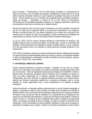 plazo de empeño...” Posteriormente, la Ley No. 4916 instituye el preaviso y la compensación por
tiempo de servicios en caso de despido del empleado. El Reglamento de esta norma en su art. 26
define al alcance del despido indirecto por causa imputable al empleador. Más tarde, el DL 22126
refería: “ Para los efectos de la ley se considera como despedida directa la hostilidad manifiesta o
velada del principal....”. Actualmente, el artículo 30 de la LPCL define las circunstancias
denominadas actos de hostilidad equiparables al despido, en 7 categorías, denotando en ellas lo que
la jurisprudencia y doctrina han reconocido como “despido indirecto”.
Resulta de importancia poner de relieve algunos caracteres de las normas acotadas. Así tenemos
que aún sin ningún tipo de regulación laboral, ya se reconocía al dependiente, vía el Código de
Comercio, la opción de poner fin a una relación contractual, aún no laboral, con su principal. Se le
reconoce pues un derecho de acción que privilegiaba su opción de retirarse de la obligación de
prestar labores aún cuando no había en modo alguno derecho a beneficio laboral alguno.
La Ley No. 4916 ya fija los primeros alcances laborales de reconocimiento de derechos y fija
beneficios objetivos como un preaviso de despido, el cual daba lugar a poner en conocimiento del
trabajador, el acto de disposición del empleador de extinguir la relación laboral; y a la par, el despido
ya no era más gratuito y libre, sino conllevaba un efecto patrimonial inmediato expresado en una
indemnización.
El DL 22126, ya instituidos el preaviso y la sanción económica por despido, categoriza como despido
con sanción económica aquella despedida directa que tuviera su causa en una hostilidad manifiesta
o velada, constituyéndose en el antecedente normativo inmediato de la actual regulación, vigente a
través del art. 30 de la LPCL, antes acotado.
4. - NATURALEZA JURÍDICA DEL DESPIDO
Resulta importante diferenciar el concepto de “despido “, entendido en la ley como un concepto
genérico, de la terminación de la relación por iniciativa del empleador, expresión esta última usada
por el Convenio No. 158 de la Organización Internacional del Trabajo OIT. SAGARDOY (1) llama la
atención sobre esta diferencia conceptual, anterior al Estatuto de los Trabajadores de España, al
referir una etapa “caracterizada por la utilización imprecisa del término despido, empleando
indistintamente, para hacer referencia a supuestos diferentes de extinción de la relación laboral:
aquellos que incorporan valoraciones negativas de la conducta del trabajador, junto a los que
proceden de causas dependientes más o menos directamente de la actividad de gestión
empresarial.”
Hecha esta distinción, es importante delimitar doctrinariamente un acto de hostilidad equiparable al
despido y encontramos unidad de criterio científico en asimilar esta circunstancia de hostilidad al
despido indirecto. Para la construcción de esta calificación, debemos tener en cuenta que la relación
de trabajo no sólo concluye por falta del trabajador en el cumplimiento de sus obligaciones, sino
también por incumplimiento del empleador en la ejecución del negocio jurídico bilateral o contrato de
trabajo. Es decir, en el momento en que el empleador debe cumplir su prestación de reciprocidad
frente a la prestación de entrega de fuerza de trabajo, se quiebra una etapa de desarrollo de las
prestaciones, y ello se individualiza por causa imputable al empleador. He aquí pues una apertura o
autorización al trabajador para proceder a calificar la circunstancia presentada de causa eficiente
81
 