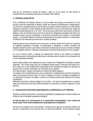 para dar por terminado el contrato de trabajo y exigir en vía de acción en sede judicial, el
cumplimiento de una prestación económica de carácter indemnizatorio.
5.- TÉCNICAS LEGISLATIVAS
Para la calificación del despido indirecto, el cual ya desde este enfoque es reconocido en la ley
peruana como acto equiparable al despido, existen dos sistemas de identificación y categorización:
uno primero de naturaleza genérica cuya tendencia de apertura permite subsumir en él las distintas
categorías de despido. Un buen ejemplo de esta afirmación lo da la Ley del Contrato de Trabajo de
Argentina cuando prescribe en su art. 242: “Una de las partes podrá hacer denuncia del contrato de
trabajo en caso de inobservancia por parte de la otra de las obligaciones resultantes del mismo que
configuren injuria y que por su gravedad, no consienta la prosecución de la relación”. A continuación
agrega: “ La valoración deberá ser hecha prudencialmente por los jueces, teniendo en consideración
al carácter de las relaciones que resulta de un contrato de trabajo...”
Podemos observar que a diferencia de la ley peruana, en donde el titular de la acción de imputación
de hostilidad equiparable al despido, es propiamente el trabajador, el enfoque normativo del
legislador argentino apunta a que ambas partes tienen facultad para denunciar el contrato de trabajo
y su consiguiente extinción, imputando una prestación económica indemnizatoria en forma colateral.
En el otro extremo, existe un sistema de categorización abierta al cual adhiere la tendencia
legislativa peruana, individualizando calificaciones patronales que se insertan en la configuración de
un acto equiparable al despido.
Similar actitud adoptan otras legislaciones como el Estatuto de Trabajadores de España al señalar
solamente “ tres causas justas para que el trabajador pueda solicitar la extinción del contrato” (art.
50.1). Estas son: a) Las modificaciones sustanciales en las condiciones de trabajo que redunden en
perjuicio de su formación profesional o en menoscabo de su dignidad.
b) La falta de pago o retrasos continuados en el abono del salario pactado, y
c) Cualquier otro incumplimiento grave de sus obligaciones contractuales por parte del empresario,
salvo los supuestos de fuerza mayor, así como la negativa del mismo a reintegrar al trabajador en
sus anteriores condiciones de trabajo (..)cuando una sentencia judicial haya declarado los mismos
injustificados”.
Calificando este artículo, Montoya Melgar (2) nos refiere “ una intención decididamente no taxativa”
dado que la estructura de los dos primeros ejemplos es enumerativa y el tercero, adquiere un matiz
genérico.
6. - CAUSALES DE HOSTILIDAD EQUIPARABLES AL DESPIDO EN LA LEY PERUANA.
Siguiendo al sistema enumerativo, la ley peruana ejemplifica la categorización de siete causales que
remiten al acto de hostilidad equiparable al despido:
a) Falta de pago de la remuneración en la oportunidad correspondiente, salvo razones de
fuerza mayor o caso fortuito debidamente comprobados por el empleador.
De Ferrari (3) conceptúa como remuneración “el precio que se paga por la prestación efectiva del
servicio o, simplemente, por el hecho de estar a la orden del empleador”. De aquí podemos colegir
82
 