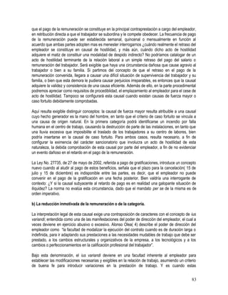 que el pago de la remuneración se constituye en la principal contraprestación a cargo del empleador,
en retribución directa a que el trabajador se subordina y le compete obedecer. La frecuencia de pago
de la remuneración puede ser establecida semanal, quincenal o mensualmente en función al
acuerdo que ambas partes adopten mas es menester interrogarnos ¿cuándo realmente el retraso del
empleador se constituye en causal de hostilidad, y más aún, cuándo dicho acto de hostilidad
adquiere el matiz de constituir una modalidad de despido indirecto? No podríamos catalogar de un
acto de hostilidad terminante de la relación laboral a un simple retraso del pago del salario o
remuneración del trabajador. Será exigible que haya una circunstancia dañosa que cause agravio al
trabajador o bien a su familia. Si partimos del concepto de que el retraso en el pago de la
remuneración convenida, llegara a causar una difícil situación de supervivencia del trabajador y su
familia, o bien que esta demora le pudiera causar perjuicios irreparables, es entonces que la causal
adquiere la validez y consistencia de una causa eficiente. Además de ello, en la parte procedimental
podremos apreciar como requisitos de procediblidad, el emplazamiento al empleador para el cese de
acto de hostilidad. Tampoco se configurará esta causal cuando existan causas de fuerza mayor o
caso fortuito debidamente comprobadas.
Aquí resulta exigible distinguir conceptos: la causal de fuerza mayor resulta atribuible a una causal
cuyo hecho generador es la mano del hombre, en tanto que el criterio de caso fortuito se vincula a
una causa de origen natural. En la primera categoría podrá identificarse un incendio por falla
humana en el centro de trabajo, causando la destrucción de parte de las instalaciones, en tanto que
una lluvia excesiva que imposibilite el traslado de los trabajadores a su centro de labores, bien
podría insertarse en la causal de caso fortuito. Para ambos casos, resulta necesario, a fin de
configurar la eximencia del carácter sancionatorio que involucra un acto de hostilidad de esta
naturaleza, la debida comprobación de esta causal por parte del empleador, a fin de no evidenciar
un evento dañoso en el retardo en el pago de la remuneración.
La Ley No. 27735, de 27 de mayo de 2002, referida a pago de gratificaciones, introduce un concepto
nuevo cuando al aludir al pago de estos beneficios, señala que el plazo para la cancelación( 15 de
julio y 15 de diciembre) es indisponible entre las partes, es decir, que el empleador no puede
convenir en el pago de la gratificación en una fecha posterior. Bien valdría una interrogante de
contexto: ¿Y si la causal subyacente al retardo de pago es en realidad una galopante situación de
iliquidez? La norma no evalúa esta circunstancia, dado que el mandato per se de la misma es de
orden imperativo.
b) La reducción inmotivada de la remuneración o de la categoría.
La interpretación legal de esta causal exige una contraposición de caracteres con el concepto de ius
variandi; entendida como una de las manifestaciones del poder de dirección del empleador, el cual a
veces deviene en ejercicio abusivo o excesivo. Alonso Olea( 4) describe el poder de dirección del
empleador como “la facultad de modalizar la ejecución del contrato cuando es de duración larga o
indefinida, para ir adaptando sus prestaciones a las necesidades mudables de trabajo que debe ser
prestado, a los cambios estructurales y organizativos de la empresa, a los tecnológicos y a los
cambios o perfeccionamientos en la calificación profesional del trabajador”.
Bajo esta denominación, el ius variandi deviene en una facultad inherente al empleador para
establecer las modificaciones necesarias y exigibles en la relación de trabajo, asumiendo un criterio
de buena fe para introducir variaciones en la prestación de trabajo. Y es cuando estas
83
 
