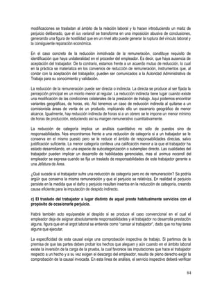modificaciones se trasladan al ámbito de la relación laboral y lo hacen introduciendo un matiz de
perjuicio deliberado, que el ius variandi se transforma en una imposición abusiva de conclusiones,
generando una figura de hostilidad que en un nivel alto puede generar la ruptura del vínculo laboral y
la consiguiente reparación económica.
En el caso concreto de la reducción inmotivada de la remuneración, constituye requisito de
identificación que haya unilateralidad en el proceder del empleador. Es decir, que haya ausencia de
aceptación del trabajador. De lo contrario, estamos frente a un acuerdo mutuo de reducción, lo cual
en la práctica se materializa en los convenios de reducción de remuneración, instrumentos que, al
contar con la aceptación del trabajador, pueden ser comunicados a la Autoridad Administrativa de
Trabajo para su conocimiento y validación.
La reducción de la remuneración puede ser directa o indirecta. La directa se produce al ser fijada la
percepción principal en un monto menor al regular. La reducción indirecta tiene lugar cuando existe
una modificación de las condiciones colaterales de la prestación de trabajo. Aquí podemos encontrar
variantes geográficas, de horas, etc. Así tenemos un caso de reducción indirecta al quitarse a un
comisionista áreas de venta de un producto, implicando ello un escenario geográfico de menor
alcance. Igualmente, hay reducción indirecta de horas si a un obrero se le impone un menor mínimo
de horas de producción, reduciendo así su margen remunerativo cuantitativamente.
La reducción de categoría implica un análisis cuantitativo no sólo de puestos sino de
responsabilidades. Nos encontramos frente a una reducción de categoría si a un trabajador se le
conserva en el mismo puesto pero se le reduce el ámbito de responsabilidades directas, salvo
justificación suficiente. La menor categoría conlleva una calificación menor a la que el trabajador ha
estado desarrollando, en una especie de subcategorización o subempleo directo. Las cualidades del
trabajador pueden implicar un desarrollo de habilidades gerenciales, mas el animus nocendi del
empleador se expresa cuando se fija un traslado de responsabilidades de este trabajador gerente a
una Jefatura de Área.
¿Qué sucede si el trabajador sufre una reducción de categoría pero no de remuneración? Se podría
argüir que conserva la misma remuneración y que el perjuicio se relativiza. En realidad el perjuicio
persiste en la medida que el daño y perjuicio resultan insertos en la reducción de categoría, creando
causa eficiente para la imputación de despido indirecto.
c) El traslado del trabajador a lugar distinto de aquel preste habitualmente servicios con el
propósito de ocasionarle perjuicio.
Habrá también acto equiparable al despido si se produce el caso convencional en el cual el
empleador deja de asignar absolutamente responsabilidades y el trabajador no desarrolla prestación
alguna, figura que en el argot laboral se entiende como “cansar al trabajador”, dado que no hay tarea
alguna que ejecutar.
La especificidad de esta causal exige una comprobación inspectiva de trabajo. Si partimos de la
premisa de que las partes deben probar los hechos que aleguen y aún cuando en el ámbito laboral
existe la inversión de la carga de la prueba, la cual favorece las imputaciones que hace el trabajador
respecto a un hecho y a su vez exigen el descargo del empleador, resulta de pleno derecho exigir la
comprobación de la causal invocada. En esta línea de análisis, el servicio inspectivo deberá verificar
84
 