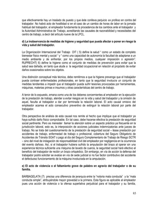 que efectivamente hay un traslado de puesto y que éste conlleva perjuicio ex profeso en contra del
trabajador. No habrá acto de hostilidad si en el caso de un cambio de horas de labor en la jornada
habitual del trabajador, el empleador fundamenta la procedencia de los cambios ante el trabajador y
la Autoridad Administrativa de Trabajo, acreditando las causales de razonabilidad y necesidades del
centro de trabajo, a decir del artículo nueve de la LPCL.
d) La inobservancia de medidas de higiene y seguridad que pueda afectar o poner en riesgo la
vida y salud del trabajador.
La Organización Internacional del Trabajo OIT ( 5) define la salud “ como un estado de completo
bienestar físico mental y social “ y “ como una capacidad de autonomía la facultad de adaptarse a un
medio ambiente y de enfrentar, por los propios medios, cualquier imposición o agresión”.
RUPRECHT( 6) define la higiene como el conjunto de medidas de prevención para evitar que la
salud sea dañada, en tanto que alude a la seguridad ocupacional en relación al propósito de evitar
daños ocasionados sobre los objetos.
Una distinción conceptual más técnica, debe remitirnos a que la higiene prevenga que el trabajador
pueda contraer enfermedades profesionales, en tanto que la seguridad involucra un conjunto de
medidas tendientes a impedir que el trabajador pueda sufrir lesiones provocadas por herramientas,
máquinas, materias primas e insumos y otras características del centro de trabajo.
A tenor de lo expuesto, emana como una de los deberes concernientes al empleador en la ejecución
de la prestación de trabajo, atender a evitar riesgos en la vida y salud del trabajador y la omisión de
aquel, faculta al trabajador a dar por terminada la relación laboral. El acto causal omisivo del
empleador acarrea el acto consecutivo preventivo de extinguir la relación laboral por parte del
trabajador.
Otra perspectiva de análisis de esta causal nos remite al hecho que implique que el trabajador ya
haya sufrido daño físico comprobable. En tal caso, debe hacerse efectiva la prestación de seguridad
social pertinente. Pero es menester llamar la atención sobre un aspecto práctico ya frecuente en la
jurisdicción laboral, esto es, la interposición de acciones judiciales indemnizatorias ante jueces de
trabajo. No se trata del cuestionamiento de la prestación de seguridad social – léase prestación por
accidentes de trabajo, enfermedad de trabajo o profesional, cobertura del Seguro Obligatorio de
Accidentes de Tránsito SOAT o pago al día del Seguro Complementario de Trabajo de Riesgo SCTR
– sino del nivel de indagación de responsabilidad civil del empleador por negligencia en la ocurrencia
del evento dañoso. Así, si el trabajador hubiera sufrido la amputación del brazo al operar sin una
experiencia técnica suficiente una máquina de lavado de cueros, la seguridad social hará efectivo el
beneficio del trabajador de recibir un brazo ortopédico. Sin embargo, en vía de acción la defensa del
trabajador podrá solicitar se evalúe en vía de sede judicial si no fue factor contributivo del accidente
el defectuoso funcionamiento de la máquina involucrada en la amputación.
e) El acto de violencia o el faltamiento grave de palabra en agravio del trabajador o de su
familia.
BARBAGELATA (7) precisa una diferencia de jerarquía entre la “notoria mala conducta” y la “mala
conducta simple”, atribuyéndole mayor gravedad a la primera. Esta figura es aplicable al empleador
pues una acción de violencia o la ofensa superlativa perjudicial para el trabajador y su familia,
85
 