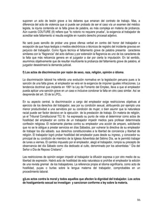 suponen un acto de lesión grave a los deberes que emanan del contrato de trabajo. Mas, a
diferencia del acto de violencia que sí puede ser probado de ser el caso vía un examen del médico
legista, la injuria contenida en la falta grave de palabra, es más compleja en materia de probanza.
Aún cuando COUTURE (8) refiere que “lo notorio no requiere prueba”, la exigencia al trabajador de
acreditar este faltamiento sí resulta exigible en nuestro derecho procesal adjetivo.
No será pues sencillo de probar una grave ofensa verbal en contra del honor del trabajador a
excepción de que haya testigos o medios electrónicos o técnicos de registro del incidente gravoso en
perjuicio del trabajador. Como figura técnica el faltamiento grave de palabra presenta caracteres
similares con la “flagrancia” del acto dañoso y por extensión la flagrancia es uno de los caracteres de
la falta que más reticencia genera en el juzgador a dar por cierta la imputación. En tal sentido,
asumimos objetivamente que de resultar insuficiente la probanza del faltamiento grave de palabra, el
juzgador desestimará la demanda judicial.
f) Los actos de discriminación por razón de sexo, raza, religión, opinión o idioma.
La discriminación laboral ha referido una evolución normativa en la legislación peruana pues a la
sanción de una falta grave, el empleador se veía en la exigencia de imponer iguales infracciones. La
tendencia doctrinal que implanta en 1991 la Ley de Fomento del Empleo, lleva a que el empleador
pueda aplicar una sanción grave en un caso e inclusive condonar la falta en otro caso similar. Así se
desprende del art. 33 de la LPCL.
En su aspecto central, la discriminación a cargo del empleador exige restricciones objetivas al
ejercicio de los derechos del trabajador, sea por su condición sexual, atribuyendo por ejemplo una
menor productividad a una servidora por su condición de mujer; o bien asumir que la naturaleza
racial puede ser factor decisivo en la ejecución de la prestación de trabajo. En materia de religión,
ya el Tribunal Constitucional TC( 9) ha expresado su punto de vista al determinar como actos de
hostilidad del empleador en contra de un trabajador impedir medios para profesar determinada
confesión religiosa. El reclamante plantea contra su empleador una acción de amparo, solicitando
que no se le obligue a prestar servicios en días Sábados, por vulnerar la directiva de su empleador
de trabajar los día sábado. sus derechos constitucionales a la libertad de conciencia y libertad de
religión. El trabajador logró probar hostilidad del empleador pues desde su ingreso, y conocedor su
principal de su condición de miembro de la Iglesia Adventista del Sétimo Día, se le permitió trabajar
de lunes a viernes. El cambio impuesto por el empleador, alegó el trabajador, rompía su precepto de
observancia del día Sábado como día dedicado al culto, denominado por los adventistas “ Día del
Señor o Día de Reposo Cristiano”.
Las restricciones de opinión exigen impedir al trabajador la difusión expresa o por otro medio de su
libertad de expresión. Habrá acto de hostilidad de esta naturaleza si prohíbe el empleador la edición
de una revista gremial de los trabajadores. La referencia propia al idioma significaría, como acto de
hostilidad, puyas o burlas sobre la lengua materna del trabajador, comprobables en un
procedimiento laboral.
g)Los actos contra la moral y todos aquellos que afecten la dignidad del trabajador. Los actos
de hostigamiento sexual se investigan y sancionan conforme a ley sobre la materia.
86
 