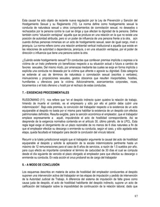 Esta causal ha sido objeto de reciente nueva regulación por la Ley de Prevención y Sanción del
Hostigamiento Sexual y su Reglamento (10). La norma define como hostigamiento sexual la
conducta de naturaleza sexual u otros comportamientos de connotación sexual, no deseados o
rechazados por la persona contra la cual se dirige y que afectan la dignidad de la persona. Define
también como “situación ventajosa” aquella que se produce en una relación en la que no existe una
posición de autoridad atribuida, pero sí un poder de influencia de una persona frente a la otra, aún
cuando dichas personas inmersas en un acto de hostigamiento sexual, sean de igual cargo, nivel o
jerarquía. La norma refiere como una relación ambiental vertical institucional a aquella que existe en
las relaciones de autoridad o dependencia, jerarquía, o en una situación ventajosa, por el poder de
dirección o influencia que tiene una persona sobre la otra.
¿Cuándo existe hostigamiento sexual? En conductas que conllevan premisa implícita o expresa a la
víctima de un trato preferente y/o beneficioso respecto a su situación actual o futura a cambio de
favores sexuales. Del mismo modo, por amenazas mediante las cuales se exija en forma implícita o
explícita una conducta no deseada por la víctima que afrente o agravie su dignidad. Esta categoría
se extiende al uso de términos de naturaleza o connotación sexual (escritos o verbales),
insinuaciones y proposiciones sexuales, gestos obscenos que resulten insoportables, hostiles,
humillantes u ofensivos para la víctima. Adicionalmente, acercamientos corporales, roces,
tocamientos o el trato ofensivo u hostil por el rechazo de estas conductas.
7. - EXIGENCIAS PROCEDIMENTALES
RUSSOMANO (11) nos refiere que “en el despido indirecto quien quiebra la relación de trabajo,
hiriendo de muerte el contrato, es el empresario y sólo por ello el patrón debe cubrir una
indemnización”. Bajo esta premisa, la convicción del trabajador respecto a la existencia de un acto
equiparable al despido no basta por sí misma para habilitar la existencia de un despido con efectos
patrimoniales definidos. Resulta exigible, para la sanción económica el empleador, que el trabajador
emplace expresamente a aquél, imputándole el acto de hostilidad correspondiente. Así se
desprende de la exigencia normativa contenida en el artículo 30, último párrafo, de la LPCL. Esta
regla legal exige el otorgamiento de un plazo razonable de no menos de 6 días naturales a fin de
que el empleador efectúe su descargo o enmiende su conducta, según el caso, y sólo agotada esta
etapa, queda facultado el trabajador para decidir la conclusión del vínculo laboral.
Recurrir a la tutela jurisdiccional exigirá que el trabajador argumente la causal del acto de hostilidad
equiparable al despido y solicite la aplicación de la escala indemnizatoria pertinente hasta un
máximo de 12 remuneraciones para el caso de 8 años de servicios, a razón de 1.5 sueldos por año,
para cuyo efecto es importante considerar el término de caducidad de 30 días el cual se computa
desde el día siguiente de vencido el plazo otorgado al empleador para que efectúe su descargo o
enmiende su conducta. En esta acción el onus probandi es de cargo del trabajador
8. - A MODO DE CONCLUSIÓN
Los esquemas descritos en materia de actos de hostilidad del empleador conducentes al despido
suponen una intervención activa del trabajador en las etapas de imputación y pedido de intervención
de la Autoridad Judicial de Trabajo. A diferencia del sistema de imputación de falta grave como
causa justa de despido, el acto de hostilidad habilitante del despido indirecto, supone un acto de
calificación del trabajador sobre la imposibilidad de continuación de la relación laboral, dado que
87
 