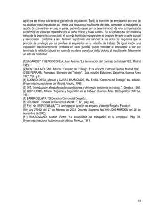 agotó ya en forma suficiente el período de imputación. Tanto la inacción del empleador en caso de
no absolver esta imputación así como una respuesta insuficiente de éste, conceden al trabajador la
opción de convertirse en juez y parte, pudiendo optar por la determinación de una compensación
económica de carácter reparador por el daño moral y físico sufrido. En su calidad de circunstancia
lesiva de la buena fe contractual, el acto de hostilidad equiparable al despido llevado a sede judicial
y sancionado conforme a ley, también significará una sanción a los actos no regulares que la
posición de privilegio per se confiere al empleador en la relación de trabajo. De igual modo, una
imputación insuficientemente probada en sede judicial, puede habilitar al empleador a dar por
terminada la relación laboral en caso de condena penal por delito doloso al imputársele falsamente
un acto de hostilidad.
(1)SAGARDOY Y BENGOECHEA, Juan Antonio “La terminación del contrato de trabajo” IEE, Madrid
1983.
(2)MONTOYA MELGAR, Alfredo. “Derecho del Trabajo, 11ra. edición, Editorial Tecnos Madrid 1990.
(3)DE FERRARI, Francisco. “Derecho del Trabajo”. 2da. edición. Ediciones Depalma. Buenos Aires
1977. Vol I y II
(4) ALONSO OLEA, Manuel y CASAS BAAMONDE, Ma. Emilia. “Derecho del Trabajo” 4ta. edición.
Universidad complutense de Madrid. Madrid, 1999.
(5) OIT. “Introducción al estudio de las condiciones y del medio ambiente de trabajo “. Ginebra, 1980.
(6) RUPRECHT, Alfredo. “Higiene y Seguridad en el trabajo”. Buenos Aires. Bibliográfica OMEBA,
1961.
(7) BARBAGELATA. “El Derecho Común del Despido”.
(8) COUTURE. Revista de Derecho Laboral.” T. IV., pág. 406.
(9) Exp. No. 0895-2001-AA/TC Lambayeque. Acción de amparo- Valentín Rosado- Essalud
(10) Ley 27942 del 27 de febrero de 2003. Decreto Supremo No 010-2003-MIMDES del 26 de
noviembre de 2003.
(11) RUSSOMANO, Mozart Victor. “La estabilidad del trabajador en la empresa”. Pág. 38.
Universidad nacional Autónoma de México. México, 1981.
88
 