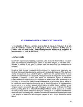 30.- DESPIDO VINCULADO A LA CONDUCTA DEL TRABAJADOR
1.- Introducción. 2.- Deberes esenciales en el contrato de trabajo. 3.- Estructura de la falta
grave. 4.- Tendencia normativa de la falta grave en Perú. 5.- Comisión de falta grave 6.-
Condena penal por delito doloso 7- Inhabilitación justificante del despido. 8.- Exigencias de
procedimiento. 9.- A titulo de conclusión
1.- INTRODUCCIÓN
La estructura legislativa peruana distingue las causas justas de despido diferenciando su vinculación
con la capacidad o conducta del trabajador. Dentro de esta última categoría, se estructuran hasta 3
variantes: la comisión de falta grave, la condena penal por delito doloso y la inhabilitación del
trabajador.
Constituye objeto de esta investigación jurídica distinguir los mecanismos y lineamientos que
identifican las causas justas de despido asociadas a la conducta del trabajador. Mas ¿cuál es el
alcance conceptual de la causa justa de despido? La doctrina laboral le asigna el carácter de causa
eficiente para la terminación de la relación de trabajo y extinción de las obligaciones recíprocas entre
empleador y trabajador. La causa justa marca una extrapolación objetiva al diferenciarse
conceptualmente del despido arbitrario, nulo o indirecto en la medida que infiere la determinación de
un conjunto de circunstancias que autorizan al empleador a dar por terminada la relación laboral, sin
las implicancias patrimoniales complementarias que un despido del carácter de los ya señalados
genera, esto es, no se configura la sanción económica que el despido abusivo o arbitrario genera.
Tampoco la opción de reposición que puede el trabajador ejercer a través del despido nulo. Niega,
también, la configuración de los actos de hostilidad equiparables al despido que a su vez se insertan
en la estructura del despido indirecto. La causa justa habilita pues en su esquema una infracción al
deber de buena fe laboral exigible al trabajador, lesionando los intereses del empleador y facultando
a éste a imputar la existencia de esta falta grave y a partir de allí, a dar por terminada la relación
laboral.
89
 